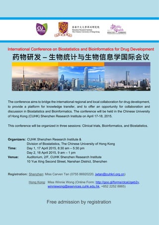 The conference aims to bridge the international regional and local collaboration for drug development,
to provide a platform for knowledge transfer, and to offer an opportunity for collaboration and
discussion in Biostatistics and Bioinformatics. The conference will be held in the Chinese University
of Hong Kong (CUHK) Shenzhen Research Institute on April 17-18, 2015.
This conference will be organized in three sessions: Clinical trials, Bioinformatics, and Biostatistics.
Organizers: CUHK Shenzhen Research Institute &
Division of Biostatistics, The Chinese University of Hong Kong
Time: Day 1, 17 April 2015, 8:30 am – 5:30 pm
Day 2, 18 April 2015, 9 am – 1 pm
Venue: Auditorium, 2/F, CUHK Shenzhen Research Institute
10 Yue Xing Second Street, Nanshan District, Shenzhen
Registration: Shenzhen: Miss Carven Tan (0755 86920220, jwtan@cuhkri.org.cn)
Hong Kong: Miss Winnie Wong (Online Form: http://goo.gl/forms/clcaUgeb2v,
winniewong@eservices.cuhk.edu.hk, +852 2252 8865)
Free admission by registration
International Conference on Biostatistics and Bioinformatics for Drug Development
药物研发 – 生物统计与生物信息学国际会议
 