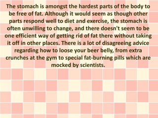 The stomach is amongst the hardest parts of the body to
  be free of fat. Although it would seem as though other
  parts respond well to diet and exercise, the stomach is
 often unwilling to change, and there doesn't seem to be
one efficient way of getting rid of fat there without taking
 it off in other places. There is a lot of disagreeing advice
     regarding how to loose your beer belly, from extra
crunches at the gym to special fat-burning pills which are
                    mocked by scientists.
 