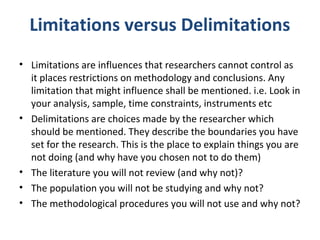 Limitations versus Delimitations
• Limitations are influences that researchers cannot control as
it places restrictions on...