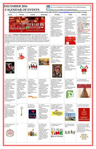 DECEMBER 2016
CALENDAR OF EVENTS
Information is submitted to the Vicksburg Convention & Visitors Bureau (601) 636-9421 or www.visitvicksburg.com and is subject to change.
Sunday Monday Tuesday Wednesday Thursday Friday Saturday
Dec. 1- Jan. 1: Holiday Walking Spectacular. This event begins at 6:00 p.m.
at the McRaven Tour Home, 1445 Harrison Street. The walking tour will be $5.
Lights will be turned on from 6:00 p.m.-9:00 p.m. Mon-Thurs and from 6:00 p.m.-
10:00 p.m. Fri.-Sun. except Christmas Day. There will be lights of your favorite
Christmas characters whimsically dancing around the McRaven House and bursting
with Christmas joy! For more information visit McRaven Facebook page or call 601-
501-1336.
Scan the QR Code for information on Summer Camps
1 •10:00 am: Divine Donuts
Grand Re-Opening
•10:30 am: Storytime at the
Public Library
• 12:00 pm: Annual Holiday
Floral Design at MSU
Extension service
• 4:00 pm: Jasmine Dance
Studio Master Class at
SCHF
• 5:30 pm: Grand Re-
Opening at City Pavilion
•6:00 pm: Beechwood
Children’s Charity Night.
• 6:00 pm: Wine Making at
Martins at Midtown
2 • 11:00 am: Richie
Watts signing at
Sassafras
•5:00 pm: Sip and Shop
Event at Up the Ante
• 6:00 pm: VHS
Acapella Christmas at
Old Court House
• 7:00 and 8:30 pm:
McRaven Christmas
Tours
• 7:30 pm: I’m
Dreaming of a Cotton
Christmas Party at Old
Constitution Firehouse
Gallery
3 •8:00 am: Pajamas, Pancakes,
and Planes at Southern
Heritage Air Museum
• 9:00 am: Holly Days Arts &
Crafts Show at SCHF
• 9:00 am: Christmas Open
House with Mr. Jingles at
Levee St. Marketplace
• 10:00 am: Storytime at
Lorelei Books
• 12:00 pm: Santa Claus at the
Mad Baker
• 5:00 pm: Downtown
Vicksburg’s Christmas Parade
of Lights
• 7:00 pm: 12th
Annual V105.5
Caroling Contest at VCC
• 7:00 pm: A Man Called Ove at
the Strand Theatre
• 7:00 and 8:30 pm: McRaven
Christmas Tours
4 • 1:30 pm: Downtown
Vicksburg’s Extended
Shopping Hours
• 2:00 pm: Santa Visits
Outlets at Vicksburg
• 3:00 pm: H.C. Porter
New Blues@Home
Book Signing and Art
Show
• 7:00 and 8:30 pm:
McRaven Christmas
Tours
5 • 4:00 pm: Jasmine
Dance Studio
Master Class at
SCHF
6 • 10:00 am: Small
Business
Contracting
Seminar at VCC
•10:30 am: Storytime
at the Public Library
•5:00 pm: Business
after Hours at
WaterView Casino
• 6:30 pm: 12th
Annual V105.5
Caroling Contest at
VCC
7 • 10:30 am: Storytime
at the Public Library
• 5:30 pm: Read
Shakespeare at ASU
• 6:30 pm: Vinyasa
Yoga at Duff Green
• 6:30 pm: Beginners
Yoga at the Coral
Room
8 • 12:00 pm: DIY Wreaths
on a Budget at MSU
Extension Services
• 4:00 pm: Jasmine Dance
Studio Master Class at
SCHF
• 5:30 pm: Santa comes to
the Ivy Place
• 6:30 pm: 12th
Annual
V105.5 Caroling Contest at
VCC
• 7:30 pm: A Tuna
Christmas at Parkside
Playhouse
9 • 8:00 am: American
Queen Arrival at the
City Riverfront
• 2:00 pm: Fred Briuer
book signing at
Lorelei Books
• 2:30 pm: Jerry’s
Furniture Ribbon
Cutting
• 6:00 pm: Detective
Comedy Dinner
Theatre at Baer House
• 7:00 and 8:30 pm:
McRaven Christmas
Tours.
• 7:30 pm: A Tuna
Christmas at Parkside
Playhouse
• Christmas Pilgrimage
Tour Of Homes
10 • 8:00 am: Breakfast with
Santa Magical Adventures in
Candyland at VCC
• 6:30 pm: 12th
Annual V105.5
Caroling Contest at VCC
• 7:00 and 8:30 pm: McRaven
Christmas Tours.
•7 :00 pm: Santa’s Slay at the
Bluff
• 7:30 pm: Confederate
Christmas Ball at Old Court
House Museum
• 7:30 pm: A Tuna Christmas at
Parkside Playhouse
• Christmas Pilgrimage Tour
Of Homes
11 • 10:55 am: Christmas
Cantata at Crawford
Street Church
• 1:30 pm: Downtown
Vicksburg’s Extended
Shopping Hours
• 2:00 pm: A Tuna
Christmas at Parkside
Playhouse
• 3:00 pm: Santa Visits
Outlets at Vicksburg
• 3:00 pm: Kids in the
Kitchen at SCHF
• 7:00 and 8:30 pm:
McRaven Christmas
Tours.
• Christmas Pilgrimage
Tour Of Homes
12 • 12:00 pm: SCHF
Annual Meeting and
Luncheon
• 12:00 pm: Healthy
Woman Luncheon
at Merit Health
• 4:00 pm: Jasmine
Dance Studio
Master Class at
SCHF
• 5:00 pm: Mingle at
the Mansion at the
Baer House Inn
• Christmas
Pilgrimage Tour Of
Homes
13 •10:30 am:
Storytime at the
Public Library
• 5:00 pm: Kids in
the Kitchen at SCHF
• 7:00 pm:
Vicksburg Chamber
Choir Concert at
First Presbyterian
• Christmas
Pilgrimage Tour Of
Homes
14• 8:00 am: The
American Queen
arrival at city
Riverfront
• 10:30 am: Storytime
at the Public Library.
• 5:30 pm: Read
Shakespeare at ASU
• 6:30 pm: Vinyasa
Yoga at Duff Green.
• 6:30 pm: Beginners
Yoga at the Coral
Room
• Christmas Pilgrimage
Tour Of Homes
15 • 8:00 am: Excel Data
Management 1 at MSU
Extension Services
•10:30 am: Storytime at the
Public Library
• 4:00 pm: Jasmine Dance
Studio Master Class at
SCHF
• 5:00 pm: Kids in the
Kitchen at SCHF
•6:00 pm: Vicksburg Young
Professionals Christmas
Party at Anchuca
• Christmas Pilgrimage
Tour Of Homes
16 • 8:30 am: Excel
Macros at MSU
Extension Services
• 7:00 and 8:30 pm:
McRaven Christmas
Tours.
• Christmas Pilgrimage
Tour Of Homes
17 • 7:00 and 8:30 pm:
McRaven Christmas Tours
18 • 1:30 pm:
Downtown Vicksburg’s
Extended Shopping
Hours
• 2:00 pm: Santa Visits
Outlets at Vicksburg
• 2:00 pm: Santa’s Ride
Openwood Plantation
• 7:00 and 8:30 pm:
McRaven Christmas
Tours.
19 20 • 10:30 am:
Storytime at the
Public Library.
21 • 10:30 am:
Storytime at the Public
Library.
• 5:30 pm: Read
Shakespeare at ASU
• 6:30 pm: Beginners
Yoga at the Coral
Room
• 6:30 pm: Vinyasa
Yoga at Duff Green.
• 7:00 pm: Southern
Book Club meets
22 •10:30 am: Storytime at
the Public Library
• 2:00 pm: Bill Ferris Book
Signing at Lorelei Books
23 • 8:00 am: The
American Queen
Arrival at city
Riverfront
• 7:00 and 8:30 pm:
McRaven Christmas
Tours.
24 • 8:30 am: The America
Arrival at City Riverfront
25 • 8:00 am: Louisiane
Arrival at City
Riverfront
26 27 •10:30 am:
Storytime at the
Public Library
28 • 8:00 am: The
American Queen
Arrival at city
Riverfront
•10:30 am: Storytime at
the Public Library
• 5:30 pm: Read
Shakespeare at ASU
• 6:30 pm: Vinyasa
Yoga at Duff Green
• 6:30 pm: Beginners
Yoga at the Coral
Room
29 •10:30 am: Storytime at
the Public library
30 • 7:00 and 8:30 pm:
McRaven Christmas
Tours.
31 • 8:00 am: The Louisiane
Arrives at City Riverfront
• 7:00 and 8:30 pm: McRaven
Christmas Tours.
• 8:00 pm: New Year’s Eve
Masquerade Ball at Vicksburg
City Auditorium
 