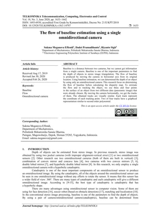 TELKOMNIKA Telecommunication, Computing, Electronics and Control
Vol. 18, No. 3, June 2020, pp. 1633~1642
ISSN: 1693-6930, accredited First Grade by Kemenristekdikti, Decree No: 21/E/KPT/2018
DOI: 10.12928/TELKOMNIKA.v18i3.14797  1633
Journal homepage: http://journal.uad.ac.id/index.php/TELKOMNIKA
The flow of baseline estimation using a single
omnidirectional camera
Sukma Meganova Effendi1
, Dadet Pramadihanto2
, Riyanto Sigit3
1
Department of Mechatronics, Politeknik Mekatronika Sanata Dharma, Indonesia
2,3
Electronics Engineering Polytechnic Institute of Surabaya (EEPIS), Indonesia
Article Info ABSTRACT
Article history:
Received Aug 17, 2019
Revised Jan 30, 2020
Accepted Feb 26, 2020
Baseline is a distance between two cameras, but we cannot get information
from a single camera. Baseline is one of the important parameters to find
the depth of objects in stereo image triangulation. The flow of baseline
is produced by moving the camera in horizontal axis from its original
location. Using baseline estimation, we can determined the depth of an object
by using only an omnidirectional camera. This research focus on determining
the flow of baseline before calculating the disparity map. To estimate
the flow and to tracking the object, we use three and four points
in the surface of an object from two different data (panoramic image) that
were already chosen. By moving the camera horizontally, we get the tracks
of them. The obtained tracks are visually similar. Each track represent
the coordinate of each tracking point. Two of four tracks have a graphical
representation similar to second order polynomial.
Keywords:
Baseline
Flow
Omnidirectional camera
This is an open access article under the CC BY-SA license.
Corresponding Author:
Sukma Meganova Effendi,
Department of Mechatronics,
Politeknik Mekatronika Sanata Dharma,
Paingan, Maguwoharjo, Depok, Sleman 55282, Yogyakarta, Indonesia.
Email: sukma.meganova@gmail.com
1. INTRODUCTION
Depth of objects can be estimated from stereo image. In previous research, stereo image was
obtained by using two pocket cameras (with improper alignment-vertical error) [1] or two omnidirectional
sensors [2]. Other research use two omnidirectional cameras (both of them are built in vertical) [3],
combination of convex mirror and concave lens [4], two cameras with two convex mirrors [5, 6],
double lobed mirror [7], and hyperbolic double lobed mirror [8]. In this research, we only employ a single
omnidirectional camera with a hyperbolic catadioptric.
Catadioptric is one of the most important components of an omnidirectional sensor to produce
an omnidirectional image. By using the catadioptric, all of the objects around the omnidirectional sensor can
be seen in one omnidirectional image without any efforts to rotate the sensor. It means that this sensor has
a wider field of view: 360°. There are many types of catadioptric and each catadioptric will give a different
omnidirectional image. According to [9-15], the best type of catadioptric is catadioptric that has
a hyperbolic shape.
There are many advantages using omnidirectional sensor in computer vision. Some of them are
using for face detection [16], soccer robot (based on obstacle detection) [17], matching and localization [18].
In the conventional stereo image processing, baseline is one of the parameters to find the depth of objects.
By using a pair of camera/omnidirectional camera/catadioptrics, baseline can be determined from
 