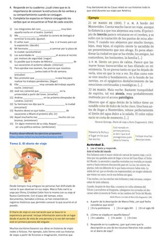 4. Responde en tu cuaderno: ¿cuál crees que es la
importancia de conocer la estructura de los verbos y
su comportamiento cuando se conjugan.
5. Completa los espacios en blanco conjugando los
verbos que se encuentran al final de cada oración.
1) Los integrantes del coro_______________ muy bien
aquella noche en el teatro. (cantar)
2) Me _______________ estudiar la carrera de biología al
terminar la escuela. (gustar)
3) El señor Juan _______________ hoy ir al museo para ver
la exposición. (decidir)
4) Mi hermano ________________a caminar por la plaza de
la ciudad. (acostumbrar)
5) Las autoridades le _______________el acceso al recinto
por motivos de seguridad. (negar)
6) Es posible que la madre de Mónica _______________ de
sus vacaciones el próximo sábado. (retornar)
7) Para aprobar ese examen, fue preciso que nosotros
_______________ juntos todo el fin de semana.
(estudiar)
8) Nos prometió que _______________ a casa hoy para
realizar los trabajos pendientes. (llegar)
9) Ella _______________ muy cansada del trabajo aquella
noche. (retornar)
10) José nos comentó que _______________ en la
universidad a partir del lunes. (enseñar)
11) Andrea _______________ en las próxima olimpiadas de
Londres. (correr)
12) Su hermano nos dijo que le _______________ la ciudad
(encantar))
13) Nuestro deseo es que todos _______________ de
vacaciones a Miami el próximo año. (ir)
14) Aquel muchacho nos _______________ mucho con sus
bromas. (entretener)
15) En algún momento de su vida, Raquel _______________
ser una política exitosa. (ambicionar)
Practica desarrollando los ejercicios propuestos
https://www.esfacil.eu/es/verbos/practicar.html
Tema 2. El diario de viaje
Desde tiempos muy antiguos las personas han disfrutado de
narrar lo que observan en sus viajes. Marco Polo narró su
viaje por China; Cristóbal Colón hizo lo mismo con su viaje al
Nuevo Continente. Con el paso del tiempo, estos
documentos, llamados crónicas, se han convertido en
registros históricos que permiten conocer lo que ocurrió en el
pasado.
El Diario de viaje es una narración que se basa en la
experiencia personal. Incluye información acerca de un lugar
desde el punto de vista de una persona y la voz del narrador
está en primera persona del singular.
Muchos escritores basaron sus obras en historias de viajes
reales o ficticios. Por ejemplo, Julio Verne creó sus historias
de viajes a partir de ficciones e imaginación, mientras que
Fray Bartolomé de las Casas relató en sus historias todo lo
que vivió durante sus viajes por América.
Actividad 2.
1. Lee el texto y responde.
a. A partir de la descripción de Marco Polo, ¿en qué fecha
consideras que vivió?
[ ] En la prehistoria [ ] En el siglo XIII [ ] En el siglo XX
b. ¿Cómo se viajaba en aquella época?
[ ] En caballos [ ] En avión [ ] En tren
2. Responde en tu cuaderno, ¿por qué crees que la
descripción es uno de los recursos literarios más usados
en el diario de viaje?
 