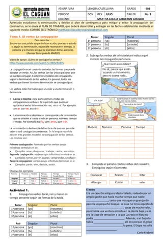 ASIGNATURA LENGUA CASTELLANA GRADO 601
PERIODO DOS MES JULIO TALLER No. 3
DOCENTE MARTHA CECILIA CALDERON GIRALDO
Apreciado estudiante: A continuación, y debido al plan de contingencia para mitigar y evitar la propagación del
coronavirus, se le envía el PLAN DE TRABAJO, que deberá desarrollar y entregar en las fechas establecidas mediante el
siguiente medio: CORREO ELECTRÓNICO marthaceciliacalderongiraldo@gmail.com
Tema 1. El verbo: La conjugación
Para recordar….
Los verbos son palabras que indican acción, proceso o estado
y, según su terminación, es posible reconocer el tiempo, la
persona y la manera en que se expresan dichas acciones.
(Revisar tema guía de MARZO)
Video de apoyo: ¿Cómo se conjugan los verbos?
https://www.youtube.com/watch?v=3fDfxrRn8Vk
La conjugación es el conjunto de todas las formas que puede
adoptar un verbo. Así, los verbos son las únicas palabras que
se pueden conjugar. Existen tres modelos de conjugación,
según la terminación de los verbos. En general, todos los
verbos que tienen la misma terminación se conjugan igual.
Los verbos están formados por una raíz y una terminación o
desinencia.
 La raíz o lexema: es la parte común a todas las
conjugaciones verbales. Es la porción que queda al
quitarle al verbo la terminación –ar, -er o –ir. Por ejemplo:
am-ar, corr-er, escrib-ir.
 La terminación o desinencia: corresponde a la terminación
que se añaden a la raíz e indican persona, número, tiempo
y modo. Por ejemplo: bai-la, cami-amos, part-irán.
La terminación o desinencia del verbo es la que nos permite
saber a qué conjugación pertenece. En la lengua española
existen tres grandes modelos de conjugación de los verbos.
Los mismos son:
Primera conjugación: Formado por los verbos cuyos
infinitivos terminan en ar:
 Ejemplos: amar, desayunar, trabajar, cantar, encontrar.
Segunda conjugación: verbos cuyos infinitivos termina en er.
 Ejemplos: temer, correr, querer, comprender, satisfacer.
Tercera conjugación: verbos cuyos infinitivos terminan en ir.
 Ejemplos: partir, vivir, desistir, asistir.
Observa los ejemplos:
Número Personas Modelo Tiempo
Presente
Tiempo
Pasado Simple
Tiempo Futuro
Simple
Singular 1ª. Am-ar Yo am-o Yo am-e Yo am-aré
Singular 2ª. Beb-er Tú beb-es Tú beb-iste Tu beb-erás
Plural 3ª Viv-ir Ellos viv-en Ellos viv-ieron Ellos viv-irán
Actividad 1.
1. Conjuga los verbos tocar, reír y mecer en
tiempo presente según las formas de la tabla.
Tocar Singular Plural
1ª persona [yo] [nosotros]
2ª persona [tu] [ustedes]
3ª persona [él] [ellos]
Reir Singular Plural
1ª persona [yo] [nosotros]
2ª persona [tu] [ustedes]
3ª persona [él] [ellos]
Mecer Singular Plural
1ª persona [yo] [nosotros]
2ª persona [tu] [ustedes]
3ª persona [él] [ellos]
2. Subraya los verbos de la historieta e indica a qué
modelo de conjugación pertenece.
Modelo Número Persona Tiempo
3. Completa el párrafo con los verbos del recuadro.
Conjúgalos según el contexto.
Equivocar Resistir Citar
Albergar Cuidar valer
El robo
Era un caserón antiguo y destartalado, rodeado por un
amplio jardín que hacía mucho tiempo que nadie
_______________, tanto que más que un gran jardín
parecía un pequeño bosque. La casa no tenía aspecto de
__________________________ cosas de mucho valor,
pero había una ventana abierta en la planta baja, y esa
era la clase de tentación a la que Lucrecio el Rata no
podía _____________________. Además, si el Sopa lo
había _____________________ allí era porque el golpe
_________________________ la pena. El Sopa no solía
_____________________.
Carlo Frabetti
 