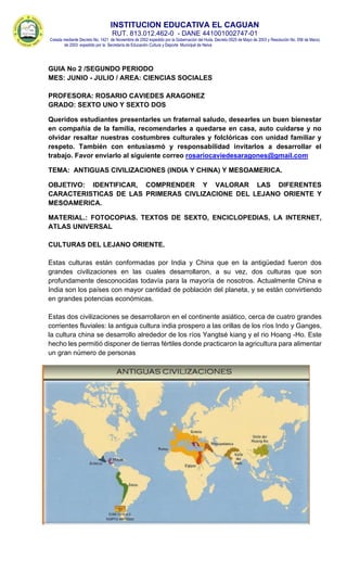 INSTITUCION EDUCATIVA EL CAGUAN
RUT. 813.012.462-0 - DANE 441001002747-01
Creada mediante Decreto No. 1421 de Noviembre de 2002 expedido por la Gobernación del Huila, Decreto 0525 de Mayo de 2003 y Resolución No. 056 de Marzo
de 2003 expedido por la Secretaría de Educación Cultura y Deporte Municipal de Neiva
GUIA No 2 /SEGUNDO PERIODO
MES: JUNIO - JULIO / AREA: CIENCIAS SOCIALES
PROFESORA: ROSARIO CAVIEDES ARAGONEZ
GRADO: SEXTO UNO Y SEXTO DOS
Queridos estudiantes presentarles un fraternal saludo, desearles un buen bienestar
en compañía de la familia, recomendarles a quedarse en casa, auto cuidarse y no
olvidar resaltar nuestras costumbres culturales y folclóricas con unidad familiar y
respeto. También con entusiasmó y responsabilidad invitarlos a desarrollar el
trabajo. Favor enviarlo al siguiente correo rosariocaviedesaragones@gmail.com
TEMA: ANTIGUAS CIVILIZACIONES (INDIA Y CHINA) Y MESOAMERICA.
OBJETIVO: IDENTIFICAR, COMPRENDER Y VALORAR LAS DIFERENTES
CARACTERISTICAS DE LAS PRIMERAS CIVLIZACIONE DEL LEJANO ORIENTE Y
MESOAMERICA.
MATERIAL.: FOTOCOPIAS. TEXTOS DE SEXTO, ENCICLOPEDIAS, LA INTERNET,
ATLAS UNIVERSAL
CULTURAS DEL LEJANO ORIENTE.
Estas culturas están conformadas por India y China que en la antigüedad fueron dos
grandes civilizaciones en las cuales desarrollaron, a su vez, dos culturas que son
profundamente desconocidas todavía para la mayoría de nosotros. Actualmente China e
India son los países con mayor cantidad de población del planeta, y se están convirtiendo
en grandes potencias económicas.
Estas dos civilizaciones se desarrollaron en el continente asiático, cerca de cuatro grandes
corrientes fluviales: la antigua cultura india prospero a las orillas de los ríos Indo y Ganges,
la cultura china se desarrollo alrededor de los ríos Yangtsé kiang y el rio Hoang -Ho. Este
hecho les permitió disponer de tierras fértiles donde practicaron la agricultura para alimentar
un gran número de personas
 