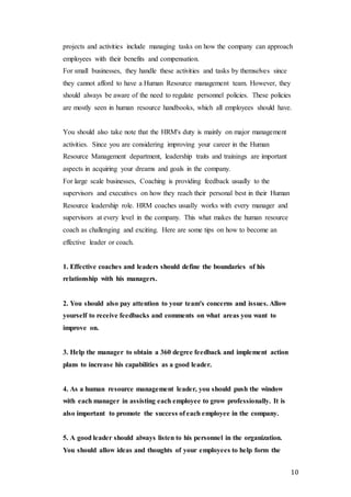 10
projects and activities include managing tasks on how the company can approach
employees with their benefits and compensation.
For small businesses, they handle these activities and tasks by themselves since
they cannot afford to have a Human Resource management team. However, they
should always be aware of the need to regulate personnel policies. These policies
are mostly seen in human resource handbooks, which all employees should have.
You should also take note that the HRM's duty is mainly on major management
activities. Since you are considering improving your career in the Human
Resource Management department, leadership traits and trainings are important
aspects in acquiring your dreams and goals in the company.
For large scale businesses, Coaching is providing feedback usually to the
supervisors and executives on how they reach their personal best in their Human
Resource leadership role. HRM coaches usually works with every manager and
supervisors at every level in the company. This what makes the human resource
coach as challenging and exciting. Here are some tips on how to become an
effective leader or coach.
1. Effective coaches and leaders should define the boundaries of his
relationship with his managers.
2. You should also pay attention to your team's concerns and issues. Allow
yourself to receive feedbacks and comments on what areas you want to
improve on.
3. Help the manager to obtain a 360 degree feedback and implement action
plans to increase his capabilities as a good leader.
4. As a human resource management leader, you should push the window
with each manager in assisting each employee to grow professionally. It is
also important to promote the success of each employee in the company.
5. A good leader should always listen to his personnel in the organization.
You should allow ideas and thoughts of your employees to help form the
 