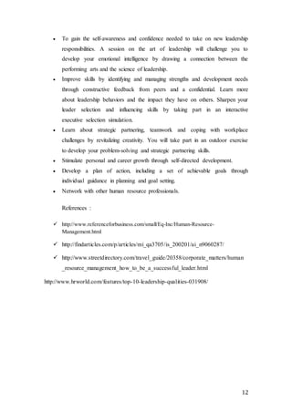 12
 To gain the self-awareness and confidence needed to take on new leadership
responsibilities. A session on the art of leadership will challenge you to
develop your emotional intelligence by drawing a connection between the
performing arts and the science of leadership.
 Improve skills by identifying and managing strengths and development needs
through constructive feedback from peers and a confidential. Learn more
about leadership behaviors and the impact they have on others. Sharpen your
leader selection and influencing skills by taking part in an interactive
executive selection simulation.
 Learn about strategic partnering, teamwork and coping with workplace
challenges by revitalizing creativity. You will take part in an outdoor exercise
to develop your problem-solving and strategic partnering skills.
 Stimulate personal and career growth through self-directed development.
 Develop a plan of action, including a set of achievable goals through
individual guidance in planning and goal setting.
 Network with other human resource professionals.
References :
 http://www.referenceforbusiness.com/small/Eq-Inc/Human-Resource-
Management.html
 http://findarticles.com/p/articles/mi_qa3705/is_200201/ai_n9060287/
 http://www.streetdirectory.com/travel_guide/20358/corporate_matters/human
_resource_management_how_to_be_a_successful_leader.html
http://www.hrworld.com/features/top-10-leadership-qualities-031908/
 