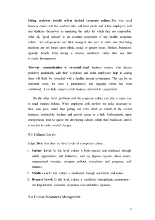 3
Hiring decisions should reflect desired corporate culture. The wise small
business owner will hire workers who will treat clients and fellow employees well
and dedicate themselves to mastering the tasks for which they are responsible.
After all, "good attitude" is an essential component of any healthy corporate
culture. But entrepreneurs and their managers also need to make sure that hiring
decisions are not based upon ethnic, racial, or gender issues. Besides, businesses
typically benefit from having a diverse workforce rather than one that
is overly homogeneous.
Two-way communication is essential. Small business owners who discuss
problems realistically with their workforce and enlist employees' help in solving
them will likely be rewarded with a healthy internal environment. This can be an
important asset, for once a participatory and engaging culture has been
established, it can help propel a small business ahead of its competition.
On the other hand, problems with the corporate culture can play a major role
in small business failures. When employees only perform the tasks necessary to
their own jobs, rather than putting out extra effort on behalf of the overall
business, productivity declines and growth comes to a halt. Unfortunately, many
entrepreneurs tend to ignore the developing cultures within their businesses until it
is too late to make needed changes.
9.3 Cultural Levels
Edgar Shein describes the three levels of a corporate culture:
1. Surface Level: At this level, culture is both enacted and reinforced through
visible appearances and behaviors, such as physical layouts, dress codes,
organizational structure, company policies, procedures and programs, and
attitudes.
2. Middle Level: Here, culture is manifested through our beliefs and values.
3. Deepest Level: At this level, culture is manifested throughbasic assumptions –
our long-learned, automatic responses and established opinions.
9.4 Human Resources Management
 