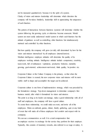 6
not be measured quantitatively because it is the spirit of a system.
Clarity of vision and mission leadership will determine which direction the
company will be taken. Similarly, leadership skill in appreciating the uniqueness
of each function.
The pattern of interactions between functions (system) will determine whether the
system following the growing cycle, or otherwise become senescent. Model
system are most easily understood model system in which each function has the
attitude of guidance as well as controlling other functions but simultaneously
nurtured and controlled by other functions.
But how quickly the company will grow (or old), still determined by how far the
vision and mission internalized by all employees (internalization).
Medium intelligence employee attitudes will determine the quality of its
employees working attitude. Intelligence attitude include competence, creativity,
team-work, full of enthusiasm / optimistic, productive behavior, mentality
growing, goal-oriented, achievement-motivated, think quality, be positive etc.
Corporate Culture or the Culture Company is the primary, so that when the
Corporate Culture is created, the new corporate vision and mission will be more
visible stuff to shape and accomplish the target can be achieved.
Corporate culture is one form of implementation strategy, which was preceded by
the formulation strategy. Top-down management to determine company's first
business model, after which it formulated its vision and mission.
The point is as long as its leader can manage, make a good relationship with all of
staff and employees, the company will have a good culture.
To create those relationship, we could make an event, and invite all of the
employees. Make an outbond, games, dinner, family gathering, quiz or any kind
of event that will make all of those employees feel comfort and respect with its
conmpany.
We can use a remuneration as well. It is a total compensation that
an employee receives in exchange for the service they perform for their employer.
Typically, this consists of monetary rewards, also referred to as wage or salary. A
 