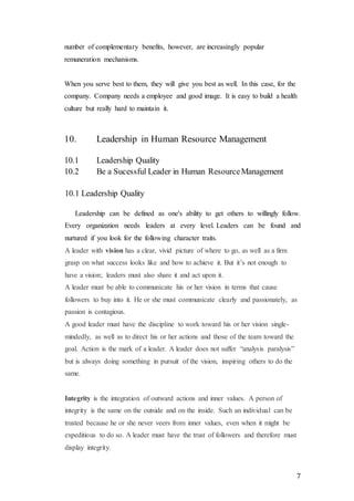 7
number of complementary benefits, however, are increasingly popular
remuneration mechanisms.
When you serve best to them, they will give you best as well. In this case, for the
company. Company needs a employee and good image. It is easy to build a health
culture but really hard to maintain it.
10. Leadership in Human Resource Management
10.1 Leadership Quality
10.2 Be a Sucessful Leader in Human ResourceManagement
10.1 Leadership Quality
Leadership can be defined as one's ability to get others to willingly follow.
Every organization needs leaders at every level. Leaders can be found and
nurtured if you look for the following character traits.
A leader with vision has a clear, vivid picture of where to go, as well as a firm
grasp on what success looks like and how to achieve it. But it’s not enough to
have a vision; leaders must also share it and act upon it.
A leader must be able to communicate his or her vision in terms that cause
followers to buy into it. He or she must communicate clearly and passionately, as
passion is contagious.
A good leader must have the discipline to work toward his or her vision single-
mindedly, as well as to direct his or her actions and those of the team toward the
goal. Action is the mark of a leader. A leader does not suffer “analysis paralysis”
but is always doing something in pursuit of the vision, inspiring others to do the
same.
Integrity is the integration of outward actions and inner values. A person of
integrity is the same on the outside and on the inside. Such an individual can be
trusted because he or she never veers from inner values, even when it might be
expeditious to do so. A leader must have the trust of followers and therefore must
display integrity.
 
