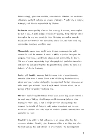 8
Honest dealings, predictable reactions, well-controlled emotions, and an absence
of tantrums and harsh outbursts are all signs of integrity. A leader who is centered
in integrity will be more approachable by followers.
Dedication means spending whatever time or energy is necessary to accomplish
the task at hand. A leader inspires dedication by example, doing whatever it takes
to complete the next step toward the vision. By setting an excellent example,
leaders can show followers that there are no nine-to-five jobs on the team, only
opportunities to achieve something great.
Magnanimity means giving credit where it is due. A magnanimous leader
ensures that credit for successes is spread as widely as possible throughout the
company. Conversely, a good leader takes personal responsibility for failures.
This sort of reverse magnanimity helps other people feel good about themselves
and draws the team closer together. To spread the fame and take the blame is a
hallmark of effective leadership.
Leaders with humility recognize that they are no better or worse than other
members of the team. A humble leader is not self-effacing but rather tries to
elevate everyone. Leaders with humility also understand that their status does not
make them a god. Mahatma Gandhi is a role model for Indian leaders, and he
pursued a “follower-centric” leadership role.
Openness means being able to listen to new ideas, even if they do not conform to
the usual way of thinking. Good leaders are able to suspend judgment while
listening to others’ ideas, as well as accept new ways of doing things that
someone else thought of. Openness builds mutual respect and trust between
leaders and followers, and it also keeps the team well supplied with new ideas that
can further its vision.
Creativity is the ability to think differently, to get outside of the box that
constrains solutions. Creativity gives leaders the ability to see things that others
have not seen and thus lead followers in new directions. The most important
 