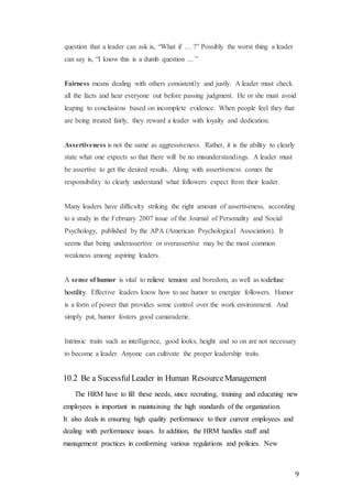 9
question that a leader can ask is, “What if … ?” Possibly the worst thing a leader
can say is, “I know this is a dumb question ... ”
Fairness means dealing with others consistently and justly. A leader must check
all the facts and hear everyone out before passing judgment. He or she must avoid
leaping to conclusions based on incomplete evidence. When people feel they that
are being treated fairly, they reward a leader with loyalty and dedication.
Assertiveness is not the same as aggressiveness. Rather, it is the ability to clearly
state what one expects so that there will be no misunderstandings. A leader must
be assertive to get the desired results. Along with assertiveness comes the
responsibility to clearly understand what followers expect from their leader.
Many leaders have difficulty striking the right amount of assertiveness, according
to a study in the February 2007 issue of the Journal of Personality and Social
Psychology, published by the APA (American Psychological Association). It
seems that being underassertive or overassertive may be the most common
weakness among aspiring leaders.
A sense of humor is vital to relieve tension and boredom, as well as todefuse
hostility. Effective leaders know how to use humor to energize followers. Humor
is a form of power that provides some control over the work environment. And
simply put, humor fosters good camaraderie.
Intrinsic traits such as intelligence, good looks, height and so on are not necessary
to become a leader. Anyone can cultivate the proper leadership traits.
10.2 Be a SucessfulLeader in Human ResourceManagement
The HRM have to fill these needs, since recruiting, training and educating new
employees is important in maintaining the high standards of the organization.
It also deals in ensuring high quality performance to their current employees and
dealing with performance issues. In addition, the HRM handles staff and
management practices in conforming various regulations and policies. New
 