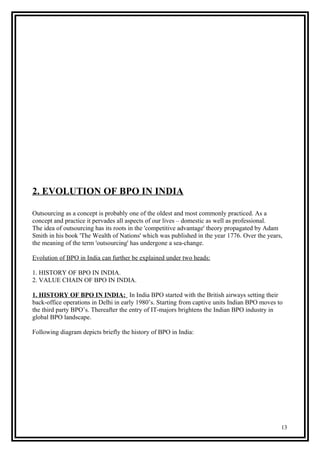 2. EVOLUTION OF BPO IN INDIA
Outsourcing as a concept is probably one of the oldest and most commonly practiced. As a
concept and practice it pervades all aspects of our lives – domestic as well as professional.
The idea of outsourcing has its roots in the 'competitive advantage' theory propagated by Adam
Smith in his book 'The Wealth of Nations' which was published in the year 1776. Over the years,
the meaning of the term 'outsourcing' has undergone a sea-change.
Evolution of BPO in India can further be explained under two heads:
1. HISTORY OF BPO IN INDIA.
2. VALUE CHAIN OF BPO IN INDIA.
1. HISTORY OF BPO IN INDIA: In India BPO started with the British airways setting their
back-office operations in Delhi in early 1980’s. Starting from captive units Indian BPO moves to
the third party BPO’s. Thereafter the entry of IT-majors brightens the Indian BPO industry in
global BPO landscape.
Following diagram depicts briefly the history of BPO in India:
13
 
