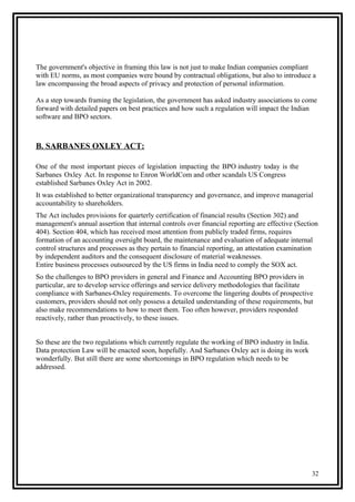 The government's objective in framing this law is not just to make Indian companies compliant
with EU norms, as most companies were bound by contractual obligations, but also to introduce a
law encompassing the broad aspects of privacy and protection of personal information.
As a step towards framing the legislation, the government has asked industry associations to come
forward with detailed papers on best practices and how such a regulation will impact the Indian
software and BPO sectors.
B. SARBANES OXLEY ACT:
One of the most important pieces of legislation impacting the BPO industry today is the
Sarbanes Oxley Act. In response to Enron WorldCom and other scandals US Congress
established Sarbanes Oxley Act in 2002.
It was established to better organizational transparency and governance, and improve managerial
accountability to shareholders.
The Act includes provisions for quarterly certification of financial results (Section 302) and
management's annual assertion that internal controls over financial reporting are effective (Section
404). Section 404, which has received most attention from publicly traded firms, requires
formation of an accounting oversight board, the maintenance and evaluation of adequate internal
control structures and processes as they pertain to financial reporting, an attestation examination
by independent auditors and the consequent disclosure of material weaknesses.
Entire business processes outsourced by the US firms in India need to comply the SOX act.
So the challenges to BPO providers in general and Finance and Accounting BPO providers in
particular, are to develop service offerings and service delivery methodologies that facilitate
compliance with Sarbanes-Oxley requirements. To overcome the lingering doubts of prospective
customers, providers should not only possess a detailed understanding of these requirements, but
also make recommendations to how to meet them. Too often however, providers responded
reactively, rather than proactively, to these issues.
So these are the two regulations which currently regulate the working of BPO industry in India.
Data protection Law will be enacted soon, hopefully. And Sarbanes Oxley act is doing its work
wonderfully. But still there are some shortcomings in BPO regulation which needs to be
addressed.
32
 