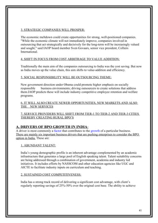 3. STRATEGIC COMPANIES WILL PROSPER:
The economic meltdown could create opportunities for strong, well-positioned companies.
"While the economic climate will not immediately improve, companies involved in
outsourcing that act strategically and decisively for the long-term will be increasingly valued
and sought," said IAOP board member Sven Govaars, senior vice president, Colliers
International.
4. SHIFT IN FOCUS FROM COST ARBITRAGE TO VALUE ADDITION:
Traditionally the main aim of the companies outsourcing to India was the cost saving. But now
as India moves up the value chain, this aim shifts to value-addition and efficiency.
5. SOCIAL RESPONSIBILITY WILL BE OUTSOURCING THEME:
New government direction under Obama could promote higher emphasis on socially
responsible business environments; driving outsourcers to create solutions that address
them.IAOP predicts these will include industry competitive employee retention and welfare
programs.
6. IT WILL ALSO CREATE NEWER OPPORTUNITIES, NEW MARKETS AND ALSO
THE NEW SERVICES
7. SERVICE PROVIDERS WILL SHIFT FROM TIER-1 TO TIER-2 AND TIER-3 CITIES
THEREBY CREATING RURAL BPO’S
A. DRIVERS OF BPO GROWTH IN INDIA:
A driver is most commonly a factor that contributes to the growth of a particular business.
There are mainly six important business drivers that are pushing enterprises to consider the BPO
option in India. These are:
1. ABUNDANT TALENT:
India’s young demographic profile is an inherent advantage complemented by an academic
infrastructure that generates a large pool of English speaking talent. Talent suitability concerns
are being addressed through a combination of government, academia and industry led
initiatives. It includes efforts by NASSCOM and other education agencies like UGC and
AICTE to facilitate industry inputs on curriculum and teaching.
2. SUSTAINED COST COMPETITIVENESS:
India has a strong track record of delivering a significant cost advantage, with client’s
regularly reporting savings of 25%-50% over the original cost base. The ability to achieve
41
 