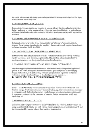such high levels of cost advantage by sourcing to India is driven by the ability to access highly
skilled talent at lower wage cost.
3. CONTINUED FOCUS ON QUALITY:
Demonstrated process quality and expertise in service delivery has been a key factor driving
India’s leadership in global service delivery. Since the inception of industry in India, players
within the India has been focusing on quality initiatives, to align themselves with international
standards.
4. WORLD CLASS INFORMATION SECURITY ENVIRONMENT:
Indian authorities have built a strong foundation for an ‘info-source’ environment in the
country. These include strengthening the regulatory framework through proposed amendments
to further strengthen the IT Act-2000.
5. RAPID GROWTH IN KEY BUSINESS INFRASTRUCTURE:
BPO sector has been a key beneficiary with the cost of international connectivity declining
rapidly and service level improving significantly. The growth is taking place not only in
existing urban centres but also in satellite towns and smaller cities.
6. ENABLING BUSINESS POLICY AND REGULATORY ENVIRONMENT:
The enabling policy environment in India was instrumental in catalyzing the early phase of
growth in this sector. Policy makers in India have laid special emphasis on encouraging
foreign participation, with participating firms enjoying minimum regulatory and policy
restrictions along with a broad range of fiscal and procedural incentives.
B. ISSUES AND CHALLENGES IN BPO GROWTH:
1. INFRASTRUCTURE CHALLENGE:
India’s ITES-BPO industry continues to attract significant business from both the US and
Western Europe. While national issues with infrastructure, e.g. telecommunications system etc
is being addressed, the local infrastructure (roads, bridges, airports, urban transportation, etc)
is becoming a bottleneck to the expansion of capacity. Getting a connection is still not a
hassle-free job.
2. MOVING UP THE VALUE CHAIN:
Customers are looking for vendors who can provide end-to-end solutions. Indian vendors are
using several methods like tie-ups with existing players, acquisitions, investing in research and
development and leveraging industry best practices for expansion.
42
 