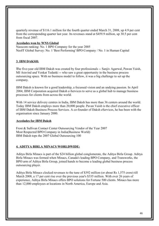 quarterly revenue of $116.1 million for the fourth quarter ended March 31, 2008, up 4.9 per cent
from the corresponding quarter last year. Its revenues stand at $459.9 million, up 30.5 per cent
from fiscal 2007.
Accolades won by WNS Global
Nasscom ranking: No. 1 BPO Company for the year 2005
NeoIT Global Survey: No. 1 'Best Performing' BPO Company / No. 1 in Human Capital
3. IBM DAKSH:
The five-year old IBM Daksh was created by four professionals -- Sanjiv Agarwal, Pawan Vaish,
MJ Aravind and Venkat Tedanki -- who saw a great opportunity in the business process
outsourcing space. With no business model to follow, it was a big challenge to set up the
company.
IBM Daksh is known for a good leadership, a focussed vision and an undying passion. In April
2004, IBM Corporation acquired Daksh e-Services to serve as a global hub to manage business
processes for clients from across the world.
With 14 service delivery centres in India, IBM Daksh has more than 36 centers around the world.
Today IBM Daksh employs more than 20,000 people. Pavan Vaish is the chief executive officer
of IBM Daksh Business Process Services. A co-founder of Daksh eServices, he has been with the
organisation since January 2000.
Accolades for IBM Daksh
Frost & Sullivan Contact Center Outsourcing Vendor of the Year 2007
Most Respected BPO Company in India(Business World)
IBM Daksh tops the 2007 Global Outsourcing 100
4. ADITYA BIRLA MINACS WORLDWIDE:
Aditya Birla Minacs is part of the $24 billion global conglomerate, the Aditya Birla Group. Aditya
Birla Minacs was formed when Minacs, Canada's leading BPO Company, and Transworks, the
BPO arm of Aditya Birla Group, joined hands to become a leading global business process
outsourcing player.
Aditya Birla Minacs clocked revenues to the tune of $392 million (or about Rs 1,575 crore) till
March 2008, a 17 per cent rise over the previous year's $335 million. With over 26 years of
experience, Aditya Birla Minacs offers BPO solutions for Fortune 500 clients. Minacs has more
than 12,000 employees at locations in North America, Europe and Asia.
46
 