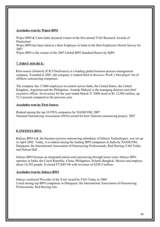 Accolades won by Wipro BPO
Wipro BPO & Cairn India declared winner at the first annual 'FAO Research Awards of
Distinction'
Wipro BPO has been rated as a Best Employer in India in the Best Employers Hewitt Survey for
2007
Wipro BPO is the winner of the 2007 Global BPO Standard Bearer by IQPC
7. FIRST SOURCE:
First source (formerly ICICI OneSource) is a leading global business process management
company. Founded in 2001, the company is ranked third in Business Week’s 'Hot player' list of
offshore outsourcing companies.
The company has 17,000 employees in centres across India, the United States, the United
Kingdom, Argentina and the Philippines. Ananda Mukerji is the managing director and chief
executive officer. Its revenues for the year ended March 31 2008 stood at Rs 12,988 million, up
53.3 percent compared to the previous year.
Accolades won by First Source
Ranked among the top 10 ITES companies by NASSCOM, 2007
National Outsourcing Association (NOA) award for best Telecom outsourcing project, 2007
8. INFOSYS BPO;
Infosys BPO Ltd, the business process outsourcing subsidiary of Infosys Technologies, was set up
in April 2002. Today, it is ranked among the leading BPO companies in India by NASSCOM,
Dataquest, the International Association of Outsourcing Professionals, Red Herring, FAO Today
and Nelson Hall.
Infosys BPO focuses on integrated end-to-end outsourcing through lesser costs. Infosys BPO
operates in India, the Czech Republic, China, Philippines, Poland, Bangkok, Mexico and employs
about 16,295 people. It closed FY2007-08 with revenues of $250.3 million.
Accolades won by Infosys BPO
Infosys conferred 'Provider of the Year' award by FAO Today in 2008
Listed among top BPO companies in Dataquest, the International Association of Outsourcing
Professionals, Red Herring lists
48
 