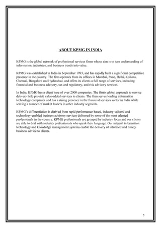 ABOUT KPMG IN INDIA
KPMG is the global network of professional services firms whose aim is to turn understanding of
information, industries, and business trends into value.
KPMG was established in India in September 1993, and has rapidly built a significant competitive
presence in the country. The firm operates from its offices in Mumbai, Pune, Delhi, Kolkata,
Chennai, Bangalore and Hyderabad, and offers its clients a full range of services, including
financial and business advisory, tax and regulatory, and risk advisory services.
In India, KPMG has a client base of over 2000 companies. The firm's global approach to service
delivery help provide value-added services to clients. The firm serves leading information
technology companies and has a strong presence in the financial services sector in India while
serving a number of market leaders in other industry segments.
KPMG’s differentiation is derived from rapid performance-based, industry-tailored and
technology-enabled business advisory services delivered by some of the most talented
professionals in the country. KPMG professionals are grouped by industry focus and our clients
are able to deal with industry professionals who speak their language. Our internal information
technology and knowledge management systems enable the delivery of informed and timely
business advice to clients.
5
 