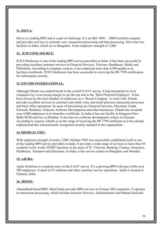 11. ISEVA:
ISeva is a leading BPO and is a part of e4eGroup. It is an ISO: 9001 – 2000 Certified company
and provides services in customer care, transaction processing and data processing. ISeva has two
facilities in India, which are in Bangalore. It has employee strength of 1,000.
12. ICICI ONE SOURCE:
ICICI OneSource is one of the leading BPO service providers in India. It has been successful in
providing excellent customer services in Financial Services, Telecom, Healthcare, Media and
Publishing. According to company sources, it has employed more than 4,500 people in its
facilities worldwide. ICICI OneSource has been successful in receiving the BS 7799 certification
for information security.
13. EFUNDS INTERNATIONAL:
Although Efunds was ranked fourth in the overall E-SAT survey, it had outsmarted its rival
companies by a convincing margin to get the top slot as the ‘Most Preferred Employer’. It has
been chosen by the most number of employees as a ‘Dream Company’ to work with. Efunds
provides excellent services in customer care (both voice and email process), transaction processes
and back office operations. Its areas of functioning are Financial Services, Electronic Funds
Network, Retailers, Telecom, Software Development and other businesses. Efunds has recruited
over 4,000 employees in its branches worldwide. In India it has one facility in Gurgaon (New
Delhi NCR) and two in Mumbai. It also has two software development centers in Chennai.
According to sources, Efunds is on the verge of receiving the BS 7799 certificate as it has already
implemented this internationally recognized security standard in the organization.
14. HINDUJA TMT:
With employee strength of nearly 2,000, Hinduja TMT has successfully established itself as one
of the leading BPO service providers in India. It provides a wide range of services in more than 50
countries in the world. HTMT functions in the areas of IT, Telecom, Banking, Finance, Insurance,
Healthcare, Transport and Education. In India, it has service centers in Bangalore and Mumbai.
15. AJUBA:
Ajuba Solutions is a surprise entry in the E-SAT survey. It’s a growing BPO with just a little over
500 employees. It deals in IT solutions and other customer service operations. Ajuba is located in
Chennai, India.
16. MOTIF:
Ahmedabad-based BPO, Motif India provides BPO services to Fortune 500 companies. It operates
in transaction processing, which includes Investor Services, Administration and Mutual fund and
50
 
