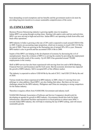 been demanding several exemptions and tax benefits and the government needs to do more by
providing long term incentives to ensure sustainable competitiveness of the sector.
13. CONCLUSION
Business Process Outsourcing industry is growing rapidly since its inception.
Indian BPO’s are going through exciting times. Starting with captive units and low-end activities
BPO’s are now moving to high-end activities. Indian BPO’s are operating in both front-office and
back-office operations.
BPO industry in India is growing at the rate of 28% and is expected to reach around USD14.8 Bn
in 2009. Exports are accounting major proportion, which are in journey to touch USD 12.8 Bn by
the end of 2009. These are growing at the fluctuating rate of around 20%-30% a year. Domestic
BPO market is also in growth and has accounted USD1.6 Bn in 2008.
Inspite of this BPO’s are helping in the development of economy by decreasing the evil of
unemployment. Since the evolution of BPO it is serving the country by providing the employment
to talented and able youth of the country. Up till 2009 it has generated around 730,000
employments in the country.
Shift in BPO services has also been experienced with moving from low-end to BFSI (Banking,
Financial Services and Insurance) and Hi-Tech sector. But the economic downturn has impacted
the growth of BPO industry. Still it occupied 60% of the offshore market.
The industry is expected to achieve USD 60 Bn by the end of 2012. And USD 225 Bn by the end
of 2020.
Various trends have been experienced in BPO industry in 2009, where it’s moving from cost-
arbitrage to value-addition. Rural BPO’s are also finding their place. But there are lot more
challenges ahead for the BPO industry. Philippines and China are emerging as strong competitors
for the Indian industry.
Therefore it requires efforts from NASSCOM, Government and industry itself.
NASSCOM (National Association of Software and Service Companies) should work for
developing an agenda for growth in BPO industry. Government should also look for better
infrastructure, educational facilities and incentives in fiscal policies to attract more MNC’s
towards Indian BPO industry; this will help in retaining the tip of BPO iceberg, and will ensure
sustainable growth.
57
 