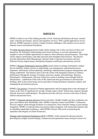 SERVICES
KPMG in India is one of the leading providers of risk, financial and business advisory, internal
audit, corporate governance, and tax and regulatory services. With a global approach to service
delivery, KPMG responds to clients' complex business challenges with seamless service across
industry sectors and national boundaries.
The Risk Advisory Services practice helps clients manage risk so they can focus on their core
businesses. By intimately understanding each client's business, it converts information into
insights to uncover hidden opportunities to improve client efficiency and performance. These help
clients improve performance and make decisions that strengthen their business. The practice
provides Information Risk Management, Internal Audit, Corporate Governance advisory,
Software Process Improvement, and Quality Registrar certification and advisory services.
KPMG’s Business Performance Services (BPS) assists clients in strategy formulation, market-
driven feasibility studies, process re-engineering, cost management, operational processes
alignment, information systems planning, technology implementation program management, and
change enablement. The practice aims to provide clients with integrated solutions to enhance
performance through the synergy of strategy, processes, people, and technology. Business
Performance’s Infrastructure Advisory Group also assists in tackling issues brought forth by
liberalization – redefinition of the roles of the central and state governments in infrastructure
building; shift in focus from being service providers to being facilitators and policy makers; and
managing the privatization process.
KPMG's Tax practice is focused on finding opportunities and leveraging them to the advantage of
clients in the form of significant tax savings. It helps reduce clients’ bottom-line expenses through
tailored, innovative methodologies. The practice provides advisory services in the areas of direct,
indirect and personal taxes.
KPMG’s Financial Advisory Services practice provides valuable insights into how companies can
grow and enhance their shareholder value. KPMG Corporate Finance and KPMG’s Transaction
Services support clients through all phases of a transaction, from corporate strategy to post-merger
integration. KPMG’s Corporate Recovery practice helps companies with turnaround solutions and
in rebuilding stakeholder confidence, while KPMG Forensic SM assists in protecting the
reputation and integrity of clients' businesses.
Strategic and Commercial Intelligence (SCI) is KPMG‘s niche transaction advisory practice
providing key insights around strategic, commercial and operational issues arising in course of a
6
 