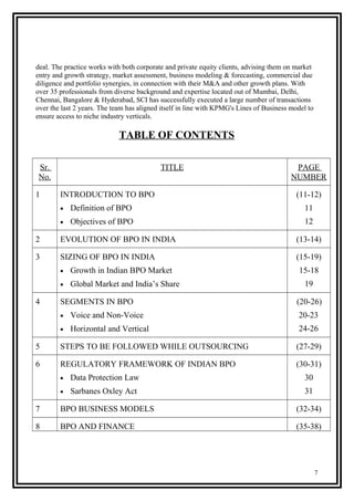 deal. The practice works with both corporate and private equity clients, advising them on market
entry and growth strategy, market assessment, business modeling & forecasting, commercial due
diligence and portfolio synergies, in connection with their M&A and other growth plans. With
over 35 professionals from diverse background and expertise located out of Mumbai, Delhi,
Chennai, Bangalore & Hyderabad, SCI has successfully executed a large number of transactions
over the last 2 years. The team has aligned itself in line with KPMG's Lines of Business model to
ensure access to niche industry verticals.
TABLE OF CONTENTS
Sr.
No.
TITLE PAGE
NUMBER
1 INTRODUCTION TO BPO
• Definition of BPO
• Objectives of BPO
(11-12)
11
12
2 EVOLUTION OF BPO IN INDIA (13-14)
3 SIZING OF BPO IN INDIA
• Growth in Indian BPO Market
• Global Market and India’s Share
(15-19)
15-18
19
4 SEGMENTS IN BPO
• Voice and Non-Voice
• Horizontal and Vertical
(20-26)
20-23
24-26
5 STEPS TO BE FOLLOWED WHILE OUTSOURCING (27-29)
6 REGULATORY FRAMEWORK OF INDIAN BPO
• Data Protection Law
• Sarbanes Oxley Act
(30-31)
30
31
7 BPO BUSINESS MODELS (32-34)
8 BPO AND FINANCE (35-38)
7
 