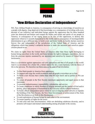 Page 1 of 2


                                            PGRNA
       "New Afrikan Declaration of Independence"
WE, New Afrikan People in America, in consequence of arriving at a knowledge of ourselves as
a people with dignity, long deprived of that knowledge; as a consequence of revolting with every
decimal of our collective and individual beings against the oppression that for three hundred
years has destroyed and broken and warped the bodies and minds and spirits of our people in
America, in consequence of our raging desire to be free of this oppression, to destroy this
oppression wherever it assaults humankind in the world, and in consequence of inextinguishable
determination to go a different way, to build a new and better world, do hereby declare ourselves
forever free and independent of the jurisdiction of the United State of America and the
obligations which that country¹s unilateral decision to make our ancestors and ourselves paper-
citizens placed on us.

We claim no rights from the United States of America other than those rights belonging to
human beings anywhere in the world, and these include the right to damages, reparations, due us
from the grievous injuries sustained by our ancestors and ourselves by reason of United States
lawlessness.

Ours is a revolution against oppression--our own oppression and that of all people in the world.
And it is a revolution for a better life, a better station for all, a surer harmony with the forces of
life in the universe. We therefore see these aims as the aims of our revolution:

      To free black people in America from oppression;
      To support and wage the world revolution until all people everywhere are so free;
      To build a new Society that is better than what We now know and as perfect as We can
       make it;
      To assure all people in the New Society maximum opportunity and equal access to that
       maximum;
      To promote industriousness, responsibility, scholarship, and service;
      To create conditions in which freedom of religion abounds and the pursuit of God and/or
       destiny, place and purpose of humankind in the Universe will be without hindrance;
      To build a Black independent nation where no sect or religious creed subverts or impedes
       the building of the New Society, the New State Government, or achievement of the Aims
       of the Revolution as set forth in this Declaration;
      To end exploitation of human beings by each other or the environment;
      To assure equality of rights for the sexes;
      To end color and class discrimination, while not abolishing salubrious diversity, and to
       promote self-respect and mutual understanding among all people in the society;




                            New Afrikan Declaration of Independence
 