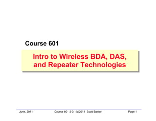 June, 2011 Page 1Course 601-2-3 (c)2011 Scott Baxter
Course 601
Intro to Wireless BDA, DAS,
and Repeater Technologies
Intro to Wireless BDA, DAS,
and Repeater Technologies
 