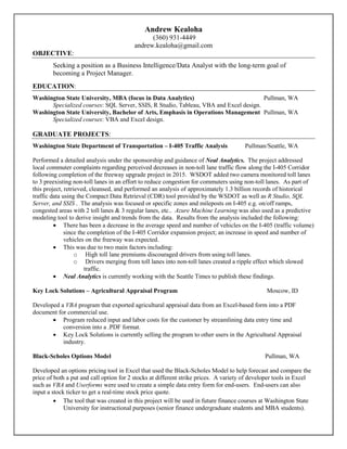 Andrew Kealoha
(360) 931-4449
andrew.kealoha@gmail.com
OBJECTIVE:
Seeking a position as a Business Intelligence/Data Analyst with the long-term goal of
becoming a Project Manager.
EDUCATION:
Washington State University, MBA (focus in Data Analytics) Pullman, WA
Specialized courses: SQL Server, SSIS, R Studio, Tableau, VBA and Excel design.
Washington State University, Bachelor of Arts, Emphasis in Operations Management Pullman, WA
Specialized courses: VBA and Excel design.
GRADUATE PROJECTS:
Washington State Department of Transportation – I-405 Traffic Analysis Pullman/Seattle, WA
Performed a detailed analysis under the sponsorship and guidance of Neal Analytics. The project addressed
local commuter complaints regarding perceived decreases in non-toll lane traffic flow along the I-405 Corridor
following completion of the freeway upgrade project in 2015. WSDOT added two camera monitored toll lanes
to 3 preexisting non-toll lanes in an effort to reduce congestion for commuters using non-toll lanes. As part of
this project, retrieved, cleansed, and performed an analysis of approximately 1.3 billion records of historical
traffic data using the Compact Data Retrieval (CDR) tool provided by the WSDOT as well as R Studio, SQL
Server, and SSIS . The analysis was focused or specific zones and mileposts on I-405 e.g. on/off ramps,
congested areas with 2 toll lanes & 3 regular lanes, etc.. Azure Machine Learning was also used as a predictive
modeling tool to derive insight and trends from the data. Results from the analysis included the following:
 There has been a decrease in the average speed and number of vehicles on the I-405 (traffic volume)
since the completion of the I-405 Corridor expansion project; an increase in speed and number of
vehicles on the freeway was expected.
 This was due to two main factors including:
o High toll lane premiums discouraged drivers from using toll lanes.
o Drivers merging from toll lanes into non-toll lanes created a ripple effect which slowed
traffic.
 Neal Analytics is currently working with the Seattle Times to publish these findings.
Key Lock Solutions – Agricultural Appraisal Program Moscow, ID
Developed a VBA program that exported agricultural appraisal data from an Excel-based form into a PDF
document for commercial use.
 Program reduced input and labor costs for the customer by streamlining data entry time and
conversion into a .PDF format.
 Key Lock Solutions is currently selling the program to other users in the Agricultural Appraisal
industry.
Black-Scholes Options Model Pullman, WA
Developed an options pricing tool in Excel that used the Black-Scholes Model to help forecast and compare the
price of both a put and call option for 2 stocks at different strike prices. A variety of developer tools in Excel
such as VBA and Userforms were used to create a simple data entry form for end-users. End-users can also
input a stock ticker to get a real-time stock price quote.
 The tool that was created in this project will be used in future finance courses at Washington State
University for instructional purposes (senior finance undergraduate students and MBA students).
 