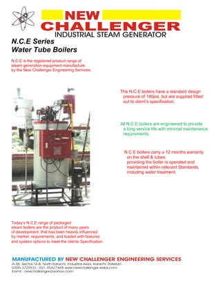N.C.E Series
Water Tube Boilers
N.C.E is the registered product range of
steam generation equipment manufacture
by the New Challenger Engineering Services.
The N.C.E boilers have a standard design
pressure of 140psi, but are supplied fitted
out to client’s specification.
.
All N.C.E boilers are engineered to provide
a long service life with minimal maintenance
requirements.
N.C.E boilers carry a 12 months warranty
on the shell & tubes,
providing the boiler is operated and
maintained within relevant Standards,
including water treatment.
.
Today’s N.C.E range of packaged
steam boilers are the product of many years
of development, that has been heavily influenced
by market requirements, and loaded with features
and system options to meet the clients Specification.
 