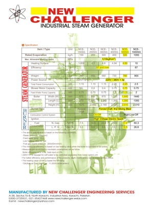 Item / Type Unit NCE-
150SG
NCE-
200SG
NCE-
300SG
NCE-
400SG
NCE-
500SG
NCE-
1000SG
Rated Evaporation kg/h 150 200 300 400 500 1000
Max. Allowable Working press MPa 1(10kgf/cm
2
)
Heating Surface m
2
1.858 4.2 4.9 4.94 4.99 10
Efficiency % 87 and over 87
Weight kg 250 450 560 730 780 900
Power Source V 220V×1¢ 220V / 380V × 3¢
Total Power Consumption kW 1.15 1.15 1.15 2.25 2.25 2.5
Blower Motor Capacity kW NIL 0.4 0.4 0.75 0.75 0.75
Feed Water Pump Capacity kW 0.75 0.75 0.75 1.5 1.5 2
Boiler
Dimension
Width (W) mm 675 800 870 1,130 1,440 1440
Length (L) mm 675 865 1,085 1,300 1,300 1300
Height (H) mm 1575 2,090 2,180 2,010 2,010 2,010
Burner Type - Natural
Draft
Forced Draft, first Mixing Blast
Combustion Control System - On-Off High-Low-Off
Ignition - High Voltage Electric Spark
Fuel
Consumption
N. Gas Nm
3
/h 7.5 14.9 22.4 29.9 37.4 60.3
L. P. G Nm
3
/h 3.3 6.6 9.9 13.2 16.5 26.8
•
•
•
•
•
•
The above specification is based on the following conditions.
-Steam pressure: 10kg/cm2
-Feed water temp : 20℃
-Low heating value for fuel
-Fuel gas supply pressure : 200±50mmH2O
The measured efficiency is based on low heating value when the boiler is operated in full power.
Measurement errors due to inevitable uncertainties are as follow.
Boiler efficiency error ±1%, heat input ±3.5%
220V/1￠ is required for soft water to be controlled separately from boiler control unit.
For better efficiency and performance of the products, slight modifications can be made without notice.
The heating value of fuel is based the following
13A(Natural Gas) High/Low : 11,000/9,900kcal/Nm3
 