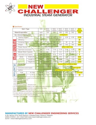 Item / Type Unit NCE-
150SG
NCE-
200SG
NCE-
300SG
NCE-
400SG
NCE-
500SG
NCE-
1500SG
Rated Evaporation kg/h 150 200 300 400 500 1500
Max. Allowable Working press MPa 1(10kgf/cm
2
)
Heating Surface m
2
1.858 4.2 4.9 4.94 4.99 17.92
Efficiency % 87 and over 84
Contained Water ℓ 22 52 61 96 96 400
Weight kg 250 450 560 730 780 3000
Power Source V 220V×1¢ 220V / 380V × 3¢
Total Power Consumption kW 1.15 1.15 1.15 2.25 2.25 5.5
Blower Motor Capacity kW NIL 0.4 0.4 0.75 0.75 2
Feed Water Pump Capacity kW 0.75 0.75 0.75 1.5 1.5 3
Boiler
Dimension
Width (W) mm 675 800 870 1,130 1,440 2000
Length (L) mm 675 865 1,085 1,300 1,300 2000
Height (H) mm 1575 2,090 2,180 2,010 2,010 2,500
Burner Type - Natural
Draft
Forced Draft, first Mixing Blast
Combustion Control System - On-Off High-Low-Off
Ignition - High Voltage Electric Spark
Fuel
Consumption
N. Gas Nm
3
/h 7.5 14.9 22.4 29.9 37.4 111.0144
L. P. G Nm
3
/h 3.3 6.6 9.9 13.2 16.5 78
•
•
•
•
•
•
The above specification is based on the following conditions.
-Steam pressure : 10kg/cm2
-Feed water temp : 20℃
-Low heating value for fuel
-Fuel gas supply pressure : 200±50mmH2O
The measured efficiency is based on low heating value when the boiler is operated in full power.
Measurement errors due to inevitable uncertainties are as follow.
Boiler efficiency error ±1%, heat input ±3.5%
220V/1￠ is required for soft water to be controlled separately from boiler control unit.
For better efficiency and performance of the products, slight modifications can be made without notice.
The heating value of fuel is based the following
13A(Natural Gas) High/Low : 11,000/9,900kcal/Nm3
 