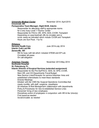 University Medical Center November 2014- April 2015
Cincinnati, OH
Perioperative Team Manager, Night Shift, Interim
Responsible for allocating staff to appropriate rooms
for a very busy Level 1 Trauma Center
Responsible for PACU, OR, SPD, SDS, CVOR, Transplant
Depending on case load/call offs do circulate and or
scrub cases as indicated which include CVOR and Transplant
Hours are Sun-Thurs 11p-7a
RVisions
Genesis Health Care June 2014-July 2014
Interim Cath Lab RN
Zanesville, OH
RN for busy cath lab which included STEMI and EP Lab
Circulated all cases
On call obligation
American Traveler November 2013-May 2014
Northside Hospital
St. Petersburg, FL
Interim Director of Surgical Services (extended assignment)
Responsible for the Pre-Op/PACU, SDS, GI, SPD, CVOR,
Main OR, and CD Departments Fiscal Budget
New Service Lines/Preceptor for service lines/new hires and
established criteria/tasks to meet these standards
Director Meetings
Initiated with the CMO the Surgical Operations Committee that
meets monthly with staff, surgeons, anesthesia
QI initiatives & Risk Management collaboration with departments
Policy & Procedures for new & established Service Lines
Personnel hiring of new employees
Disciplinary action of employees in conjunction with HR & the Union(s)
First assist as needed
Scrub/circulate as needed
 