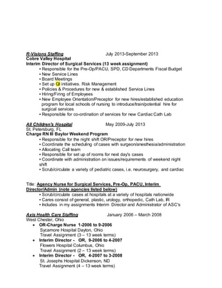 R-Visions Staffing July 2013-September 2013
Cobre Valley Hospital
Interim Director of Surgical Services (13 week assignment)
▪ Responsible for the Pre-Op/PACU, SPD, CD Departments Fiscal Budget
▪ New Service Lines
▪ Board Meetings
▪ Set up Ql initiatives. Risk Management
▪ Policies & Procedures for new & established Service Lines
▪ Hiring/Firing of Employees
▪ New Employee Orientation/Preceptor for new hires/established education
program for local schools of nursing to introduce/train/potential hire for
surgical services
▪ Responsible for co-ordination of services for new Cardiac Cath Lab
All Children's Hospital May 2009-July 2013
St. Petersburg, FL
Charge RN IIl Baylor Weekend Program
▪ Responsible for the night shift OR/Preceptor for new hires
▪ Coordinate the scheduling of cases with surgeon/anesthesia/administration
▪ Allocating Call team
▪ Responsible for set up of rooms for next day's cases
▪ Coordinate with administration on issues/requirements of weekend night
shift
▪ Scrub/circulate a variety of pediatric cases, i.e. neurosurgery, and cardiac
Title: Agency Nurse for Surgical Services, Pre-Op, PACU, Interim
Director/Admin (note agencies listed below)
▪ Scrub/circulate cases at hospitals at a variety of hospitals nationwide
▪ Cares consist of general, plastic, urology, orthopedic, Cath Lab, IR
▪ Includes in my assignments Interim Director and Administrator of ASC's
Axis Health Care Staffing January 2006 – March 2008
West Chester, Ohio
 OR-Charge Nurse 1-2006 to 9-2006
Sycamore Hospital Dayton, Ohio
Travel Assignment (3 – 13 week terms)
 Interim Director - OR, 9-2006 to 4-2007
Flowers Hospital Columbus, Ohio
Travel Assignment (2 – 13 week terms)
 Interim Director - OR, 4-2007 to 3-2008
St. Josephs Hospital Dickenson, ND
Travel Assignment (4 – 13 week terms)
 