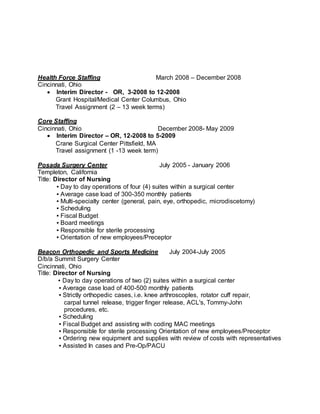 Health Force Staffing March 2008 – December 2008
Cincinnati, Ohio
 Interim Director - OR, 3-2008 to 12-2008
Grant Hospital/Medical Center Columbus, Ohio
Travel Assignment (2 – 13 week terms)
Core Staffing
Cincinnati, Ohio December 2008- May 2009
 Interim Director – OR, 12-2008 to 5-2009
Crane Surgical Center Pittsfield, MA
Travel assignment (1 -13 week term)
Posada Surgery Center July 2005 - January 2006
Templeton, California
Title: Director of Nursing
▪ Day to day operations of four (4) suites within a surgical center
▪ Average case load of 300-350 monthly patients
▪ Multi-specialty center (general, pain, eye, orthopedic, microdiscetomy)
▪ Scheduling
▪ Fiscal Budget
▪ Board meetings
▪ Responsible for sterile processing
▪ Orientation of new employees/Preceptor
Beacon Orthopedic and Sports Medicine July 2004-July 2005
D/b/a Summit Surgery Center
Cincinnati, Ohio
Title: Director of Nursing
▪ Day to day operations of two (2) suites within a surgical center
▪ Average case load of 400-500 monthly patients
▪ Strictly orthopedic cases, i.e. knee arthroscoples, rotator cuff repair,
carpal tunnel release, trigger finger release, ACL's, Tommy-John
procedures, etc.
▪ Scheduling
▪ Fiscal Budget and assisting with coding MAC meetings
▪ Responsible for sterile processing Orientation of new employees/Preceptor
▪ Ordering new equipment and supplies with review of costs with representatives
▪ Assisted In cases and Pre-Op/PACU
 
