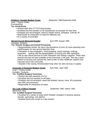 Children's Hospital Medical Center September 1999-September 2004
Level 1 Trauma Center
Cincinnati/Ohio
Title: Scrub Nurse
▪ Worked night shift (7 P-7A Friday-Sunday)
▪ Scrubbed and first assisted on all cases/served as preceptor for new hires
▪ Emergent and non-emergent cases to include trauma, transplant, Cath lab, IR
▪ Responsible for preparation of cases for following day
▪ On a variety of committee
Garrard County Memorial Hospital April 1995 -August 1999
Lancaster, Kentucky
Title: Director Surgery and Central Processing
▪ Responsibilities Include the day to day operations of a two (2) room operating room
suite/Preceptor for new service lines/new hires
▪ Orientation of new employee's, fiscal budgeting, board meetings, ordering
equipment, working with the representatives on pricing and other operations.
▪ Set up new clinical services for both Orthopedic and Urology surgeries. These were
services that had not been available to this community in the past. This was a great
addition to services and reduced the need to refer to other healthcare systems and
improved care to the community,
▪ Assisted in the nursing home/assisted living when we were not busy in surgery.
University of Kentucky Medical Center April 1992 - April 1995
Level 1 Trauma Center
Lexington, Kentucky
Title: Certified Surgical Technician
▪ Worked day shift weekends (7a-7p)
▪ Scrubbed and first assisted on all cases
▪ Emergent and non-emergent cases that Included trauma, bums, IR procedures,
and Cath Lab procedures
▪ Responsible for preparation of cases
Our Lady of Mercy Hospital September 1982 - March 1992
Mariemont, Ohio
Title: Certified Surgical Technician
▪ Scrubbed for a variety of cases which Included emergent C-sections, general,
vascular, gynecology, and plastics
▪ Hospital closed and moved to a new location
 
