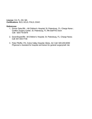 License: CA, FL, OH, MA
Certifications: BLS, ACLS, PALS, CSAC
References:
1. Donna Oake,RN – All Children's Hospital, St. Petersburg, FL- Charge Nurse ;
Carillon Surgery Center, St. Petersburg, FL RN Staff Per Diem
Cell: 928-716-0978
2. David Bryant,RN- All Children’s Hospital, St. Petersburg, FL- Charge Nurse;
Cell: 941-504-7736
3. Peter Pfeiffer, PA, Cobre Valley Hospital, Globe, AZ, Cell: 928-200-6099
Physician’s Assistant for hospital and liaison for general surgery/cath lab
 