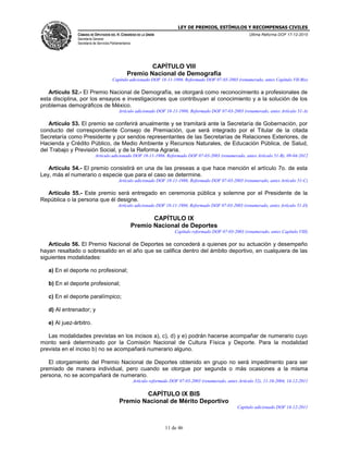 LEY DE PREMIOS, ESTÍMULOS Y RECOMPENSAS CIVILES
CÁMARA DE DIPUTADOS DEL H. CONGRESO DE LA UNIÓN
Secretaría General
Secretaría de Servicios Parlamentarios
Última Reforma DOF 17-12-2015
11 de 46
CAPÍTULO VIII
Premio Nacional de Demografía
Capítulo adicionado DOF 18-11-1986. Reformado DOF 07-03-2003 (renumerado, antes Capítulo VII-Bis)
Artículo 52.- El Premio Nacional de Demografía, se otorgará como reconocimiento a profesionales de
esta disciplina, por los ensayos e investigaciones que contribuyan al conocimiento y a la solución de los
problemas demográficos de México.
Artículo adicionado DOF 18-11-1986. Reformado DOF 07-03-2003 (renumerado, antes Artículo 51-A)
Artículo 53. El premio se conferirá anualmente y se tramitará ante la Secretaría de Gobernación, por
conducto del correspondiente Consejo de Premiación, que será integrado por el Titular de la citada
Secretaría como Presidente y por sendos representantes de las Secretarías de Relaciones Exteriores, de
Hacienda y Crédito Público, de Medio Ambiente y Recursos Naturales, de Educación Pública, de Salud,
del Trabajo y Previsión Social, y de la Reforma Agraria.
Artículo adicionado DOF 18-11-1986. Reformado DOF 07-03-2003 (renumerado, antes Artículo 51-B), 09-04-2012
Artículo 54.- El premio consistirá en una de las preseas a que hace mención el artículo 7o. de esta
Ley, más el numerario o especie que para el caso se determine.
Artículo adicionado DOF 18-11-1986. Reformado DOF 07-03-2003 (renumerado, antes Artículo 51-C)
Artículo 55.- Este premio será entregado en ceremonia pública y solemne por el Presidente de la
República o la persona que él designe.
Artículo adicionado DOF 18-11-1986. Reformado DOF 07-03-2003 (renumerado, antes Artículo 51-D)
CAPÍTULO IX
Premio Nacional de Deportes
Capítulo reformado DOF 07-03-2003 (renumerado, antes Capítulo VIII)
Artículo 56. El Premio Nacional de Deportes se concederá a quienes por su actuación y desempeño
hayan resaltado o sobresalido en el año que se califica dentro del ámbito deportivo, en cualquiera de las
siguientes modalidades:
a) En el deporte no profesional;
b) En el deporte profesional;
c) En el deporte paralímpico;
d) Al entrenador; y
e) Al juez-árbitro.
Las modalidades previstas en los incisos a), c), d) y e) podrán hacerse acompañar de numerario cuyo
monto será determinado por la Comisión Nacional de Cultura Física y Deporte. Para la modalidad
prevista en el inciso b) no se acompañará numerario alguno.
El otorgamiento del Premio Nacional de Deportes obtenido en grupo no será impedimento para ser
premiado de manera individual, pero cuando se otorgue por segunda o más ocasiones a la misma
persona, no se acompañará de numerario.
Artículo reformado DOF 07-03-2003 (renumerado, antes Artículo 52), 11-10-2004, 14-12-2011
CAPÍTULO IX BIS
Premio Nacional de Mérito Deportivo
Capítulo adicionado DOF 14-12-2011
 