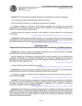 LEY DE PREMIOS, ESTÍMULOS Y RECOMPENSAS CIVILES
CÁMARA DE DIPUTADOS DEL H. CONGRESO DE LA UNIÓN
Secretaría General
Secretaría de Servicios Parlamentarios
Última Reforma DOF 17-12-2015
12 de 46
Artículo 57. El Premio Nacional de Mérito Deportivo se concederá en las siguientes categorías:
I. Por actuación y trayectoria destacada en el deporte mexicano, y
II. Por el fomento, la protección o el impulso de la práctica de los deportes.
La categoría prevista en la fracción I podrá hacerse acompañar de numerario cuyo monto será
determinado por la Comisión Nacional de Cultura Física y Deporte. Para la categoría prevista en la
fracción II no se acompañará numerario alguno.
Cuando el premio se otorgue por segunda o más ocasiones a la misma persona, no se acompañará
de numerario.
Artículo reformado DOF 07-03-2003 (renumerado, antes Artículo 53), 11-10-2004, 14-12-2011
Artículo 58. El Premio Nacional de Mérito Deportivo, a que se refiere la fracción II del artículo anterior,
se otorgará a un solo aspirante de entre las asociaciones y sociedades deportivas, así como entes de
promoción deportiva a que se refiere la Ley General de Cultura Física y Deporte.
Artículo reformado DOF 07-03-2003 (renumerado, antes Artículo 54), 11-10-2004, 14-12-2011
CAPÍTULO IX TER
Disposiciones Comunes para los Premios Nacionales de Deportes y de Mérito Deportivo
Capítulo adicionado DOF 14-12-2011
Artículo 59. El mismo Consejo de Premiación designado para el Premio Nacional de Deportes
funcionará para el Premio Nacional de Mérito Deportivo.
Este se integrará por el Secretario de Educación Pública, quien lo presidirá, y por los titulares de las
Comisiones de Deporte de la Cámara de Diputados y de Juventud y Deporte de la Cámara de
Senadores, de la Comisión Nacional de Cultura Física y Deporte, del Comité Olímpico Mexicano, A.C., y
del Comité Paralímpico Mexicano, A.C.
Párrafo reformado DOF 26-12-2013
Cualquier controversia será resuelta por el Consejo.
Artículo reformado DOF 07-03-2003 (renumerado, antes Artículo 55), 14-12-2011
Artículo 60. Los premios consistirán en medalla de primera clase y se tramitarán ante la Secretaría de
Educación Pública a través de la Comisión Nacional de Cultura Física y Deporte.
Si el premio se otorga a un grupo o equipo de deportistas, el conjunto recibirá un diploma y cada uno
de los individuos medalla.
Artículo reformado DOF 07-03-2003 (renumerado, antes Artículo 56), 11-10-2004, 14-12-2011
Artículo 61. Por cada año habrá una asignación de premios determinados atendiendo a lo establecido
en la ley y con base en las definiciones del jurado y del Consejo de Premiación, si ocurrieren vacantes de
los premios en alguno de los campos, modalidades o categorías, así lo declarará el consejo de
premiación, fundando y motivando tal determinación.
Artículo reformado DOF 07-03-2003 (renumerado, antes Artículo 57), 11-10-2004, 14-12-2011
Artículo 62.- Estos premios se concederán exclusivamente a candidatos propuestos por asociaciones
deportivas nacionales y asociaciones deportivas registradas y reconocidas por la Comisión Nacional de
Cultura Física y Deporte o por los responsables de la información deportiva difundida por prensa escrita,
radio o televisión, quienes lo podrán proponer a través de las asociaciones deportivas nacionales o
asociaciones deportivas registradas.
 