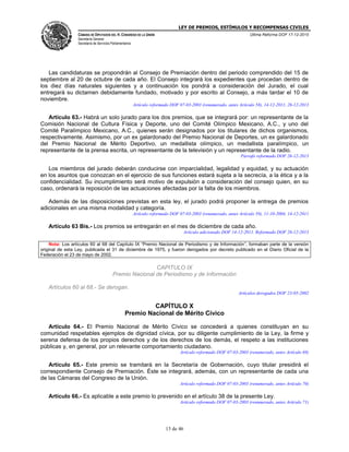LEY DE PREMIOS, ESTÍMULOS Y RECOMPENSAS CIVILES
CÁMARA DE DIPUTADOS DEL H. CONGRESO DE LA UNIÓN
Secretaría General
Secretaría de Servicios Parlamentarios
Última Reforma DOF 17-12-2015
13 de 46
Las candidaturas se propondrán al Consejo de Premiación dentro del periodo comprendido del 15 de
septiembre al 20 de octubre de cada año. El Consejo integrará los expedientes que procedan dentro de
los diez días naturales siguientes y a continuación los pondrá a consideración del Jurado, el cual
entregará su dictamen debidamente fundado, motivado y por escrito al Consejo, a más tardar el 10 de
noviembre.
Artículo reformado DOF 07-03-2003 (renumerado, antes Artículo 58), 14-12-2011, 26-12-2013
Artículo 63.- Habrá un solo jurado para los dos premios, que se integrará por: un representante de la
Comisión Nacional de Cultura Física y Deporte, uno del Comité Olímpico Mexicano, A.C., y uno del
Comité Paralímpico Mexicano, A.C., quienes serán designados por los titulares de dichos organismos,
respectivamente. Asimismo, por un ex galardonado del Premio Nacional de Deportes, un ex galardonado
del Premio Nacional de Mérito Deportivo, un medallista olímpico, un medallista paralímpico, un
representante de la prensa escrita, un representante de la televisión y un representante de la radio.
Párrafo reformado DOF 26-12-2013
Los miembros del jurado deberán conducirse con imparcialidad, legalidad y equidad, y su actuación
en los asuntos que conozcan en el ejercicio de sus funciones estará sujeta a la secrecía, a la ética y a la
confidencialidad. Su incumplimiento será motivo de expulsión a consideración del consejo quien, en su
caso, ordenará la reposición de las actuaciones afectadas por la falta de los miembros.
Además de las disposiciones previstas en esta ley, el jurado podrá proponer la entrega de premios
adicionales en una misma modalidad y categoría.
Artículo reformado DOF 07-03-2003 (renumerado, antes Artículo 59), 11-10-2004, 14-12-2011
Artículo 63 Bis.- Los premios se entregarán en el mes de diciembre de cada año.
Artículo adicionado DOF 14-12-2011. Reformado DOF 26-12-2013
Nota: Los artículos 60 al 68 del Capítulo IX “Premio Nacional de Periodismo y de Información”, formaban parte de la versión
original de esta Ley, publicada el 31 de diciembre de 1975, y fueron derogados por decreto publicado en el Diario Oficial de la
Federación el 23 de mayo de 2002.
CAPITULO IX
Premio Nacional de Periodismo y de Información
Artículos 60 al 68.- Se derogan.
Artículos derogados DOF 23-05-2002
CAPÍTULO X
Premio Nacional de Mérito Cívico
Artículo 64.- El Premio Nacional de Mérito Cívico se concederá a quienes constituyan en su
comunidad respetables ejemplos de dignidad cívica, por su diligente cumplimiento de la Ley, la firme y
serena defensa de los propios derechos y de los derechos de los demás, el respeto a las instituciones
públicas y, en general, por un relevante comportamiento ciudadano.
Artículo reformado DOF 07-03-2003 (renumerado, antes Artículo 69)
Artículo 65.- Este premio se tramitará en la Secretaría de Gobernación, cuyo titular presidirá el
correspondiente Consejo de Premiación. Éste se integrará, además, con un representante de cada una
de las Cámaras del Congreso de la Unión.
Artículo reformado DOF 07-03-2003 (renumerado, antes Artículo 70)
Artículo 66.- Es aplicable a este premio lo prevenido en el artículo 38 de la presente Ley.
Artículo reformado DOF 07-03-2003 (renumerado, antes Artículo 71)
 