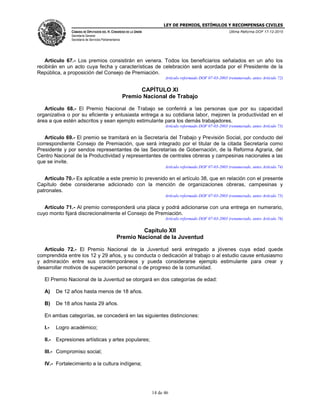 LEY DE PREMIOS, ESTÍMULOS Y RECOMPENSAS CIVILES
CÁMARA DE DIPUTADOS DEL H. CONGRESO DE LA UNIÓN
Secretaría General
Secretaría de Servicios Parlamentarios
Última Reforma DOF 17-12-2015
14 de 46
Artículo 67.- Los premios consistirán en venera. Todos los beneficiarios señalados en un año los
recibirán en un acto cuya fecha y características de celebración será acordada por el Presidente de la
República, a proposición del Consejo de Premiación.
Artículo reformado DOF 07-03-2003 (renumerado, antes Artículo 72)
CAPÍTULO XI
Premio Nacional de Trabajo
Artículo 68.- El Premio Nacional de Trabajo se conferirá a las personas que por su capacidad
organizativa o por su eficiente y entusiasta entrega a su cotidiana labor, mejoren la productividad en el
área a que estén adscritos y sean ejemplo estimulante para los demás trabajadores.
Artículo reformado DOF 07-03-2003 (renumerado, antes Artículo 73)
Artículo 69.- El premio se tramitará en la Secretaría del Trabajo y Previsión Social, por conducto del
correspondiente Consejo de Premiación, que será integrado por el titular de la citada Secretaría como
Presidente y por sendos representantes de las Secretarías de Gobernación, de la Reforma Agraria, del
Centro Nacional de la Productividad y representantes de centrales obreras y campesinas nacionales a las
que se invite.
Artículo reformado DOF 07-03-2003 (renumerado, antes Artículo 74)
Artículo 70.- Es aplicable a este premio lo prevenido en el artículo 38, que en relación con el presente
Capítulo debe considerarse adicionado con la mención de organizaciones obreras, campesinas y
patronales.
Artículo reformado DOF 07-03-2003 (renumerado, antes Artículo 75)
Artículo 71.- Al premio corresponderá una placa y podrá adicionarse con una entrega en numerario,
cuyo monto fijará discrecionalmente el Consejo de Premiación.
Artículo reformado DOF 07-03-2003 (renumerado, antes Artículo 76)
Capítulo XII
Premio Nacional de la Juventud
Artículo 72.- El Premio Nacional de la Juventud será entregado a jóvenes cuya edad quede
comprendida entre los 12 y 29 años, y su conducta o dedicación al trabajo o al estudio cause entusiasmo
y admiración entre sus contemporáneos y pueda considerarse ejemplo estimulante para crear y
desarrollar motivos de superación personal o de progreso de la comunidad.
El Premio Nacional de la Juventud se otorgará en dos categorías de edad:
A) De 12 años hasta menos de 18 años.
B) De 18 años hasta 29 años.
En ambas categorías, se concederá en las siguientes distinciones:
I.- Logro académico;
II.- Expresiones artísticas y artes populares;
III.- Compromiso social;
IV.- Fortalecimiento a la cultura indígena;
 