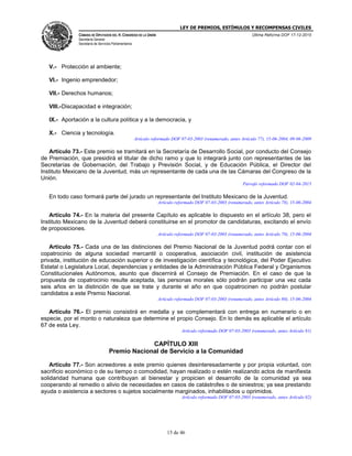 LEY DE PREMIOS, ESTÍMULOS Y RECOMPENSAS CIVILES
CÁMARA DE DIPUTADOS DEL H. CONGRESO DE LA UNIÓN
Secretaría General
Secretaría de Servicios Parlamentarios
Última Reforma DOF 17-12-2015
15 de 46
V.- Protección al ambiente;
VI.- Ingenio emprendedor;
VII.- Derechos humanos;
VIII.-Discapacidad e integración;
IX.- Aportación a la cultura política y a la democracia, y
X.- Ciencia y tecnología.
Artículo reformado DOF 07-03-2003 (renumerado, antes Artículo 77), 15-06-2004, 09-06-2009
Artículo 73.- Este premio se tramitará en la Secretaría de Desarrollo Social, por conducto del Consejo
de Premiación, que presidirá el titular de dicho ramo y que lo integrará junto con representantes de las
Secretarías de Gobernación, del Trabajo y Previsión Social, y de Educación Pública, el Director del
Instituto Mexicano de la Juventud, más un representante de cada una de las Cámaras del Congreso de la
Unión.
Párrafo reformado DOF 02-04-2015
En todo caso formará parte del jurado un representante del Instituto Mexicano de la Juventud.
Artículo reformado DOF 07-03-2003 (renumerado, antes Artículo 78), 15-06-2004
Artículo 74.- En la materia del presente Capítulo es aplicable lo dispuesto en el artículo 38, pero el
Instituto Mexicano de la Juventud deberá constituirse en el promotor de candidaturas, excitando el envío
de proposiciones.
Artículo reformado DOF 07-03-2003 (renumerado, antes Artículo 79), 15-06-2004
Artículo 75.- Cada una de las distinciones del Premio Nacional de la Juventud podrá contar con el
copatrocinio de alguna sociedad mercantil o cooperativa, asociación civil, institución de asistencia
privada, institución de educación superior o de investigación científica y tecnológica, del Poder Ejecutivo
Estatal o Legislatura Local, dependencias y entidades de la Administración Pública Federal y Organismos
Constitucionales Autónomos, asunto que discernirá el Consejo de Premiación. En el caso de que la
propuesta de copatrocinio resulte aceptada, las personas morales sólo podrán participar una vez cada
seis años en la distinción de que se trate y durante el año en que copatrocinen no podrán postular
candidatos a este Premio Nacional.
Artículo reformado DOF 07-03-2003 (renumerado, antes Artículo 80), 15-06-2004
Artículo 76.- El premio consistirá en medalla y se complementará con entrega en numerario o en
especie, por el monto o naturaleza que determine el propio Consejo. En lo demás es aplicable el artículo
67 de esta Ley.
Artículo reformado DOF 07-03-2003 (renumerado, antes Artículo 81)
CAPÍTULO XIII
Premio Nacional de Servicio a la Comunidad
Artículo 77.- Son acreedores a este premio quienes desinteresadamente y por propia voluntad, con
sacrificio económico o de su tiempo o comodidad, hayan realizado o estén realizando actos de manifiesta
solidaridad humana que contribuyan al bienestar y propicien el desarrollo de la comunidad ya sea
cooperando al remedio o alivio de necesidades en casos de catástrofes o de siniestros; ya sea prestando
ayuda o asistencia a sectores o sujetos socialmente marginados, inhabilitados u oprimidos.
Artículo reformado DOF 07-03-2003 (renumerado, antes Artículo 82)
 