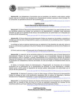 LEY DE PREMIOS, ESTÍMULOS Y RECOMPENSAS CIVILES
CÁMARA DE DIPUTADOS DEL H. CONGRESO DE LA UNIÓN
Secretaría General
Secretaría de Servicios Parlamentarios
Última Reforma DOF 17-12-2015
17 de 46
Artículo 86.- Los trabajadores y funcionarios que se consideren con derecho a este premio, podrán
hacerlo valer por sí mismos o por conducto de su representación sindical o personal, ante el Consejo. En
lo conducente, es aplicable el artículo 67 de la presente Ley.
Artículo reformado DOF 07-03-2003 (renumerado, antes Artículo 91)
CAPÍTULO XV
Premio Nacional de Administración Pública
Capítulo adicionado DOF 15-01-1980. Reformado DOF 07-03-2003 (renumerado, antes Capítulo XIV Bis)
Artículo 87.- El Premio Nacional de Administración Pública se concederá a los seleccionados de entre
los servidores públicos que prestan sus servicios en las dependencias o entidades cuyas relaciones
laborales se rigen por el apartado B del artículo 123 Constitucional, de conformidad con lo dispuesto por
el artículo 98 de la presente Ley.
Artículo adicionado DOF 15-01-1980. Reformado DOF 07-03-2003 (renumerado, antes Artículo 91-A)
Artículo 88.- El Premio Nacional de Administración Pública se otorgará en tres grados y consistirá en
medalla que será de clase correspondiente al grado y se adicionará con la cantidad que fije el Presidente
de la República.
La entrega se hará en solemne ceremonia que se celebrará el 5 de diciembre de cada año, fecha en
la que se conmemora la publicación del primer Estatuto de los trabajadores al servicio de los Poderes de
la Unión.
El Premio será con cargo al Presupuesto de la Presidencia de la República.
Artículo adicionado DOF 15-01-1980. Reformado DOF 07-03-2003 (renumerado, antes Artículo 91-B)
Artículo 89.- La selección de los servidores públicos con merecimientos para el Premio Nacional de
Administración Pública, se hará por un jurado integrado por el Coordinador General de Estudios
Administrativos quien lo presidirá y sendos representantes de la Coordinación General del Sistema
Nacional de Evaluación, de la Comisión de Recursos Humanos del Gobierno Federal y de la Federación
de Sindicatos de Trabajadores al Servicio del Estado. En caso de empate, el Presidente tendrá voto de
calidad.
Al efecto, la Comisión Interna de Administración y Programación, en funciones de la Comisión
Evaluadora con la participación de un representante del Sindicato, en cada dependencia o entidad,
deberá turnar a dicho jurado el expediente del servidor público seleccionado, de conformidad con el
artículo 98 de la presente Ley.
Artículo adicionado DOF 15-01-1980. Reformado DOF 07-03-2003 (renumerado, antes Artículo 91-C)
Artículo 90.- Si falleciere la persona a quien se debe otorgar el Premio Nacional de Administración
Pública la entrega se hará a los beneficiarios designados ante el Instituto de Seguridad y Servicios
Sociales de los Trabajadores del Estado o a quien expresamente se hubiere designado.
Artículo adicionado DOF 15-01-1980. Reformado DOF 07-03-2003 (renumerado, antes Artículo 91-D)
Artículo 91.- La Coordinación General de Estudios Administrativos de la Presidencia de la República
tendrá bajo su custodia el libro de honor en el que se asentarán anualmente los nombres de los
servidores públicos que hayan obtenido el Premio Nacional de Administración Pública.
Artículo adicionado DOF 15-01-1980. Reformado DOF 07-03-2003 (renumerado, antes Artículo 91-E)
CAPITULO XV Bis
Premio Nacional al Mérito Forestal
Capítulo adicionado DOF 25-02-2003
 