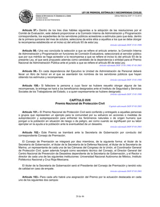LEY DE PREMIOS, ESTÍMULOS Y RECOMPENSAS CIVILES
CÁMARA DE DIPUTADOS DEL H. CONGRESO DE LA UNIÓN
Secretaría General
Secretaría de Servicios Parlamentarios
Última Reforma DOF 17-12-2015
20 de 46
Artículo 97.- Dentro de los tres días hábiles siguientes a la adopción de las resoluciones por el
Comité de Evaluación, este deberá proporcionar a la Comisión Interna de Administración y Programación
correspondiente, los expedientes de los servidores públicos acreedores a estímulos para que ésta, dentro
de la primera quincena del mes de octubre, seleccione de entre ellos a aquéllos a los que se debe otorgar
la recompensa establecida en el inciso a) del artículo 93 de esta Ley.
Artículo reformado DOF 15-01-1980
Artículo 98.- Una vez concluida la selección a que se refiere el artículo anterior, la Comisión Interna
de Administración y Programación en funciones de Comisión Evaluadora, seleccionará al servidor público
que por sus méritos se haga acreedor a la recompensa a que se refiere el inciso b) del artículo 93 de la
presente Ley, el que será propuesto además como candidato de la dependencia o entidad para el Premio
Nacional de Administración Pública ante el jurado a que se refiere el artículo 89 de esta Ley.
Artículo reformado DOF 15-01-1980, 07-03-2003
Artículo 99.- En cada dependencia del Ejecutivo la Unidad de Administración de Personal deberá
llevar un libro de honor en el que se asentarán los nombres de los servidores públicos que hayan
obtenido los estímulos y recompensas.
Artículo reformado DOF 15-01-1980
Artículo 100.- Si falleciere la persona a cuyo favor se hubiere resuelto otorgar alguna de las
recompensas, la entrega se hará a los beneficiarios designados ante el Instituto de Seguridad y Servicios
Sociales de los Trabajadores del Estado, o a quien expresamente se hubiere designado.
Artículo reformado DOF 15-01-1980
CAPÍTULO XVII
Premio Nacional de Protección Civil
Capítulo adicionado DOF 07-03-2003
Artículo 101.- El Premio Nacional de Protección Civil será conferido y entregado a aquellas personas
o grupos que representen un ejemplo para la comunidad por su esfuerzo en acciones o medidas de
autoprotección y autopreparación para enfrentar los fenómenos naturales o de origen humano que
pongan a la población en situación de riesgo o de peligro, así como cuando se signifiquen por su labor
ejemplar en la ayuda a la población ante la eventualidad de un desastre.
Artículo reformado DOF 07-03-2003
Artículo 102.- Este Premio se tramitará ante la Secretaría de Gobernación por conducto del
correspondiente Consejo de Premiación.
El Consejo de Premiación se integrará por diez miembros, de la siguiente forma: el titular de la
Secretaría de Gobernación, el titular de la Secretaría de la Defensa Nacional, el titular de la Secretaría de
Marina, un representante de cada una de las Cámaras del Congreso de la Unión, el Coordinador General
de Protección Civil, quien además fungirá como secretario técnico del Consejo, el Director General del
Centro Nacional de Prevención de Desastres dependiente de la Secretaría de Gobernación, y el Rector o
director de cada una de las siguientes instituciones: Universidad Nacional Autónoma de México, Instituto
Politécnico Nacional y Cruz Roja Mexicana.
El titular de la Secretaría de Gobernación será el Presidente del Consejo de Premiación y tendrá voto
de calidad en caso de empate.
Artículo reformado DOF 07-03-2003
Artículo 103.- Para cada año habrá una asignación del Premio por la actuación destacada en cada
uno de los siguientes dos campos:
 