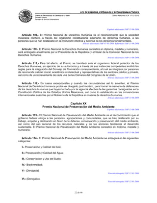 LEY DE PREMIOS, ESTÍMULOS Y RECOMPENSAS CIVILES
CÁMARA DE DIPUTADOS DEL H. CONGRESO DE LA UNIÓN
Secretaría General
Secretaría de Servicios Parlamentarios
Última Reforma DOF 17-12-2015
22 de 46
Capítulo adicionado DOF 15-06-2004
Artículo 109.- El Premio Nacional de Derechos Humanos es el reconocimiento que la sociedad
mexicana confiere, a través del organismo constitucional autónomo de derechos humanos, a las
personas que se han destacado en la promoción efectiva y defensa de los derechos fundamentales.
Artículo adicionado DOF 07-03-2003. Reformado DOF 15-06-2004
Artículo 110.- El Premio Nacional de Derechos Humanos consistirá en diploma, medalla y numerario,
será entregado anualmente por el Presidente de la República y el titular de la Comisión Nacional de los
Derechos Humanos.
Artículo adicionado DOF 15-06-2004
Artículo 111.- Para tal efecto, el Premio se tramitará ante el organismo federal protector de los
Derechos Humanos, en ejercicio de su autonomía y a través de sus instancias competentes emitirá las
reglas para la integración del Consejo de Premiación correspondiente, el cual se integrará por personas
de reconocida calidad moral, académica o intelectual y representativas de los sectores público y privado,
así como de un representante de cada una de las Cámaras del Congreso de la Unión.
Artículo adicionado DOF 15-06-2004
Artículo 112.- En casos excepcionales y cuando las circunstancias así lo ameriten, el Premio
Nacional de Derechos Humanos podrá ser otorgado post mortem, para honrar la memoria de defensores
de los derechos humanos que hayan luchado por la vigencia efectiva de las garantías consignadas en la
Constitución Política de los Estados Unidos Mexicanos, así como lo establecido en las convenciones
internacionales suscritas por el Gobierno de la República en materia de derechos humanos.
Artículo adicionado DOF 15-06-2004
Capítulo XX
Premio Nacional de Preservación del Medio Ambiente
Capítulo adicionado DOF 15-06-2004
Artículo 113.- El Premio Nacional de Preservación del Medio Ambiente es el reconocimiento que el
gobierno federal otorga a las personas, agrupaciones y comunidades, que se han destacado por su
trabajo, empeño y dedicación en favor de la defensa, conservación y preservación del medio ambiente,
así como del uso racional de los recursos naturales y de las acciones tendientes al desarrollo
sustentable. El Premio Nacional de Preservación del Medio Ambiente consistirá en diploma, medalla y
numerario.
Artículo adicionado DOF 15-06-2004
Artículo 114.- El Premio Nacional de Preservación del Medio Ambiente se entregará en las siguientes
categorías:
I.- Preservación y Calidad del Aire;
II.- Preservación y Calidad del Agua;
III.- Conservación y Uso del Suelo;
IV.- Biodiversidad;
V.- (Derogada).
Fracción derogada DOF 12-01-2006
VI.- (Derogada).
Fracción derogada DOF 12-01-2006
 