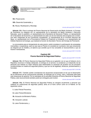 LEY DE PREMIOS, ESTÍMULOS Y RECOMPENSAS CIVILES
CÁMARA DE DIPUTADOS DEL H. CONGRESO DE LA UNIÓN
Secretaría General
Secretaría de Servicios Parlamentarios
Última Reforma DOF 17-12-2015
23 de 46
VII.- Preservación;
VIII.- Desarrollo Sustentable, y
IX.- Reuso, Reutilización y Reciclaje.
Artículo adicionado DOF 15-06-2004
Artículo 115.- Para la entrega del Premio Nacional de Preservación del Medio Ambiente, el Consejo
de Premiación se integrará con un representante de la Secretaría de Medio Ambiente y Recursos
Naturales, quien lo presidirá, un representante de la Secretaría de Educación Pública, un representante
de la Secretaría de Economía, un representante de cada una de las Cámaras del Congreso de la Unión,
que sean integrantes de las Comisiones competentes, un representante de la Comisión Nacional del
Agua, un representante de la Procuraduría Federal de Protección al Ambiente y un representante del
Instituto Nacional de Ecología, que realizará la función de Secretario Técnico del Consejo de Premiación.
La convocatoria para el otorgamiento de este premio, podrá considerar la participación de sociedades
mercantiles o cooperativas, pero en ese caso el Premio no consistirá en numerario, sino que únicamente
se integrará por la medalla y el diploma que acredite que le fue concedido el reconocimiento a que se
hicieron merecedoras.
Artículo adicionado DOF 15-06-2004
Capítulo XXI
Premio Nacional de Seguridad Pública
Capítulo adicionado DOF 15-06-2004
Artículo 116.- El Premio Nacional de Seguridad Pública es el galardón con el que el Gobierno de la
República reconoce el trabajo destacado, la entrega en el servicio, la constancia y el desarrollo de las
personas que realizan su mejor esfuerzo para desempeñar su actuación de acuerdo con los principios
constitucionales en materia de seguridad pública y que son los de legalidad, eficiencia, profesionalismo y
honradez.
Artículo adicionado DOF 15-06-2004
Artículo 117.- También podrán considerarse las situaciones excepcionales en las que el desempeño
de los elementos de las corporaciones policiales, se distingan por su arrojo, valor y respuesta adecuada
ante situaciones de apremio. Por la naturaleza de la actividad inherente al Premio Nacional de Seguridad
Pública, este reconocimiento también podrá ser entregado post mortem.
Artículo adicionado DOF 15-06-2004
Artículo 118.- El Premio Nacional de Seguridad Pública se otorgará anualmente a personal que
colabora en instituciones de seguridad pública, tanto en el fuero común como en el federal, en los
siguientes rubros:
I.- Labor Policial Preventiva;
II.- Labor Policial Ministerial;
III.- Actuación de Ministerio Público;
IV.- Actuación Judicial;
V.- Labor Penitenciaria, y
 
