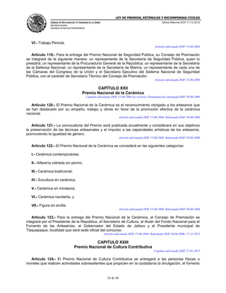 LEY DE PREMIOS, ESTÍMULOS Y RECOMPENSAS CIVILES
CÁMARA DE DIPUTADOS DEL H. CONGRESO DE LA UNIÓN
Secretaría General
Secretaría de Servicios Parlamentarios
Última Reforma DOF 17-12-2015
24 de 46
VI.- Trabajo Pericial.
Artículo adicionado DOF 15-06-2004
Artículo 119.- Para la entrega del Premio Nacional de Seguridad Pública, su Consejo de Premiación
se integrará de la siguiente manera: un representante de la Secretaría de Seguridad Pública, quien lo
presidirá; un representante de la Procuraduría General de la República; un representante de la Secretaría
de la Defensa Nacional; un representante de la Secretaría de Marina; un representante de cada una de
las Cámaras del Congreso de la Unión y el Secretario Ejecutivo del Sistema Nacional de Seguridad
Pública, con el carácter de Secretario Técnico del Consejo de Premiación.
Artículo adicionado DOF 15-06-2004
CAPÍTULO XXII
Premio Nacional de la Cerámica
Capítulo adicionado DOF 15-06-2004 (se recorre). Denominación reformada DOF 30-06-2006
Artículo 120.- El Premio Nacional de la Cerámica es el reconocimiento otorgado a los artesanos que
se han destacado por su empeño, trabajo y obras en favor de la promoción efectiva de la cerámica
nacional.
Artículo adicionado DOF 15-06-2004. Reformado DOF 30-06-2006
Artículo 121.- La convocatoria del Premio será publicada anualmente y considerará en sus objetivos
la preservación de las técnicas artesanales y el impulso a las capacidades artísticas de los artesanos,
promoviendo la igualdad de género.
Artículo adicionado DOF 15-06-2004. Reformado DOF 30-06-2006
Artículo 122.- El Premio Nacional de la Cerámica se concederá en las siguientes categorías:
I.- Cerámica contemporánea;
II.- Alfarería vidriada sin plomo;
III.- Cerámica tradicional;
IV.- Escultura en cerámica;
V.- Cerámica en miniatura;
VI.- Cerámica navideña, y
VII.- Figura en arcilla.
Artículo adicionado DOF 15-06-2004. Reformado DOF 30-06-2006
Artículo 123.- Para la entrega del Premio Nacional de la Cerámica, el Consejo de Premiación se
integrará por el Presidente de la República, el Secretario de Cultura, el titular del Fondo Nacional para el
Fomento de las Artesanías, el Gobernador del Estado de Jalisco y el Presidente municipal de
Tlaquepaque, localidad que será sede oficial del concurso.
Artículo adicionado DOF 15-06-2004. Reformado DOF 30-06-2006, 17-12-2015
CAPITULO XXIII
Premio Nacional de Cultura Contributiva
Capítulo adicionado DOF 27-01-2015
Artículo 124.- El Premio Nacional de Cultura Contributiva se entregará a las personas físicas o
morales que realicen actividades sobresalientes que propicien en la ciudadanía la divulgación, el fomento
 