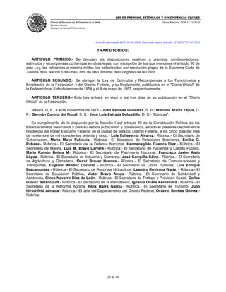 LEY DE PREMIOS, ESTÍMULOS Y RECOMPENSAS CIVILES
CÁMARA DE DIPUTADOS DEL H. CONGRESO DE LA UNIÓN
Secretaría General
Secretaría de Servicios Parlamentarios
Última Reforma DOF 17-12-2015
26 de 46
Artículo adicionado DOF 30-06-2006. Recorrido (antes Artículo 127) DOF 27-01-2015
TRANSITORIOS:
ARTICULO PRIMERO.- Se derogan las disposiciones relativas a premios, condecoraciones,
estímulos y recompensas contenidas en otras leyes, con excepción de las que menciona el artículo 90 de
esta Ley, las referentes a materia militar, las establecidas por resolución propia de la Suprema Corte de
Justicia de la Nación o de una u otra de las Cámaras del Congreso de la Unión.
ARTICULO SEGUNDO.- Se abrogan la Ley de Estímulos y Recompensas a los Funcionarios y
Empleados de la Federación y del Distrito Federal, y su Reglamento, publicados en el "Diario Oficial" de
la Federación el 6 de diciembre de 1954 y el 8 de mayo de 1957, respectivamente.
ARTICULO TERCERO.- Esta Ley entrará en vigor a los tres días de su publicación en el "Diario
Oficial" de la Federación.
México, D. F., a 4 de noviembre de 1975.- Juan Sabines Gutiérrez, S. P.- Mariano Araiza Zayas, D.
P.- Germán Corona del Rosal, S. S.- José Luis Estrada Delgadillo, D. S.- Rúbricas".
En cumplimiento de lo dispuesto por la fracción I del artículo 89 de la Constitución Política de los
Estados Unidos Mexicanos y para su debida publicación y observancia, expido el presente Decreto en la
residencia del Poder Ejecutivo Federal, en la ciudad de México, Distrito Federal, a los cinco días del mes
de noviembre de mil novecientos setenta y cinco.- Luis Echeverría Alvarez.- Rúbrica.- El Secretario de
Gobernación, Mario Moya Palencia.- Rúbrica.- El Secretario de Relaciones Exteriores, Emilio O.
Rabasa.- Rúbrica.- El Secretario de la Defensa Nacional, Hermenegildo Cuenca Díaz.- Rúbrica.- El
Secretario de Marina, Luis M. Bravo Carrera.- Rúbrica.- El Secretario de Hacienda y Crédito Público,
Mario Ramón Beteta M.- Rúbrica.- El Secretario del Patrimonio Nacional, Francisco Javier Alejo
López.- Rúbrica.- El Secretario de Industria y Comercio, José Campillo Sáinz.- Rúbrica.- El Secretario
de Agricultura y Ganadería, Oscar Brauer Herrera.- Rúbrica.- El Secretario de Comunicaciones y
Transportes, Eugenio Méndez Docurro - Rúbrica.- El Secretario de Obras Públicas, Luis Enrique
Bracamontes.- Rúbrica.- El Secretario de Recursos Hidráulicos, Leandro Rovirosa Wade. - Rúbrica.- El
Secretario de Educación Pública, Víctor Bravo Ahuja.- Rúbrica.- El Secretario de Salubridad y
Asistencia, Gines Navarro Díaz de León.- Rúbrica.- El Secretario de Trabajo y Previsión Social, Carlos
Gálvez Betancourt.- Rúbrica.- El Secretario de la Presidencia, Ignacio Ovalle Fernández.- Rúbrica.- El
Secretario de la Reforma Agraria, Félix Barra García.- Rúbrica.- El Secretario de Turismo, Julio
Hirschfeld Almada.- Rúbrica.- El Jefe del Departamento del Distrito Federal, Octavio Sentíes Gómez.-
Rúbrica.
 