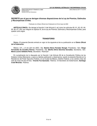 LEY DE PREMIOS, ESTÍMULOS Y RECOMPENSAS CIVILES
CÁMARA DE DIPUTADOS DEL H. CONGRESO DE LA UNIÓN
Secretaría General
Secretaría de Servicios Parlamentarios
Última Reforma DOF 17-12-2015
30 de 46
DECRETO por el que se derogan diversas disposiciones de la Ley de Premios, Estímulos
y Recompensas Civiles.
Publicado en el Diario Oficial de la Federación el 23 de mayo de 2002
ARTÍCULO ÚNICO.- Se deroga la fracción V del Artículo 6, así como los artículos 60, 61, 62, 63, 64,
65, 66, 67 y 68, que integran el capítulo IX, de la Ley de Premios, Estímulos y Recompensas Civiles, para
quedar como sigue:
..........
TRANSITORIO
Único.- El presente Decreto entrará en vigor el día siguiente al de su publicación en el Diario Oficial
de la Federación.
México, D.F., a 9 de abril de 2002.- Dip. Beatriz Elena Paredes Rangel, Presidenta.- Sen. Diego
Fernández de Cevallos Ramos, Presidente.- Dip. Martha Silvia Sánchez González, Secretaria.- Sen.
María Lucero Saldaña Pérez, Secretaria.- Rúbricas".
En cumplimiento de lo dispuesto por la fracción I del Artículo 89 de la Constitución Política de los
Estados Unidos Mexicanos, y para su debida publicación y observancia, expido el presente Decreto en la
Residencia del Poder Ejecutivo Federal, en la Ciudad de México, Distrito Federal, a los veintiún días del
mes de mayo de dos mil dos.- Vicente Fox Quesada.- Rúbrica.- El Secretario de Gobernación, Santiago
Creel Miranda.- Rúbrica.
 