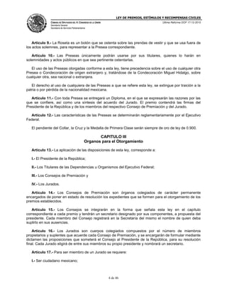 LEY DE PREMIOS, ESTÍMULOS Y RECOMPENSAS CIVILES
CÁMARA DE DIPUTADOS DEL H. CONGRESO DE LA UNIÓN
Secretaría General
Secretaría de Servicios Parlamentarios
Última Reforma DOF 17-12-2015
4 de 46
Artículo 9.- La Roseta es un botón que se ostenta sobre las prendas de vestir y que se usa fuera de
los actos solemnes, para representar a la Presea correspondiente.
Artículo 10.- Las Preseas únicamente podrán usarse por sus titulares, quienes lo harán en
solemnidades y actos públicos en que sea pertinente ostentarlas.
El uso de las Preseas otorgadas conforme a esta ley, tiene precedencia sobre el uso de cualquier otra
Presea o Condecoración de origen extranjero y, tratándose de la Condecoración Miguel Hidalgo, sobre
cualquier otra, sea nacional o extranjera.
El derecho al uso de cualquiera de las Preseas a que se refiere esta ley, se extingue por traición a la
patria o por pérdida de la nacionalidad mexicana.
Artículo 11.- Con toda Presea se entregará un Diploma, en el que se expresarán las razones por las
que se confiere, así como una síntesis del acuerdo del Jurado. El premio contendrá las firmas del
Presidente de la República y de los miembros del respectivo Consejo de Premiación y del Jurado.
Artículo 12.- Las características de las Preseas se determinarán reglamentariamente por el Ejecutivo
Federal.
El pendiente del Collar, la Cruz y la Medalla de Primera Clase serán siempre de oro de ley de 0.900.
CAPITULO III
Organos para el Otorgamiento
Artículo 13.- La aplicación de las disposiciones de esta ley, corresponde a:
I.- El Presidente de la República;
II.- Los Titulares de las Dependencias u Organismos del Ejecutivo Federal;
III.- Los Consejos de Premiación y
IV.- Los Jurados.
Artículo 14.- Los Consejos de Premiación son órganos colegiados de carácter permanente
encargados de poner en estado de resolución los expedientes que se formen para el otorgamiento de los
premios establecidos.
Artículo 15.- Los Consejos se integrarán en la forma que señala esta ley en el capítulo
correspondiente a cada premio y tendrán un secretario designado por sus componentes, a propuesta del
presidente. Cada miembro del Consejo registrará en la Secretaría del mismo el nombre de quien deba
suplirlo en sus ausencias.
Artículo 16.- Los Jurados son cuerpos colegiados compuestos por el número de miembros
propietarios y suplentes que acuerde cada Consejo de Premiación, y se encargarán de formular mediante
dictamen las proposiciones que someterá el Consejo al Presidente de la República, para su resolución
final. Cada Jurado eligirá de entre sus miembros su propio presidente y nombrará un secretario.
Artículo 17.- Para ser miembro de un Jurado se requiere:
I.- Ser ciudadano mexicano;
 